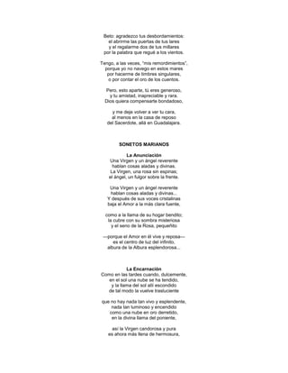 Beto: agradezco tus desbordamientos:
   el abrirme las puertas de tus lares
   y el regalarme dos de tus millares
 por la palabra que regué a los vientos.

Tengo, a las veces, ―mis remordimientos‖,
  porque yo no navego en estos mares
   por hacerme de timbres singulares,
   o por contar el oro de los cuentos.

  Pero, esto aparte, tú eres generoso,
    y tu amistad, inapreciable y rara.
  Dios quiera compensarte bondadoso,

     y me deje volver a ver tu cara,
     al menos en la casa de reposo
   del Sacerdote, allá en Guadalajara.



         SONETOS MARIANOS

             La Anunciación
    Una Virgen y un ángel reverente
      hablan cosas aladas y divinas.
     La Virgen, una rosa sin espinas;
    el ángel, un fulgor sobre la frente.

    Una Virgen y un ángel reverente
    hablan cosas aladas y divinas...
   Y después de sus voces cristalinas
   baja el Amor a la más clara fuente,

  como a la llama de su hogar bendito;
   la cubre con su sombra misteriosa
     y el seno de la Rosa, pequeñito

 —porque el Amor en él vive y reposa—
     es el centro de luz del infinito,
  albura de la Albura esplendorosa...



            La Encarnación
Como en las tardes cuando, dulcemente,
   en el sol una nube se ha tendido,
    y la llama del sol allí escondido
  de tal modo la vuelve trasluciente

que no hay nada tan vivo y esplendente,
    nada tan luminoso y encendido
   como una nube en oro derretido,
    en la divina llama del poniente,

     así la Virgen candorosa y pura
   es ahora más llena de hermosura,
 