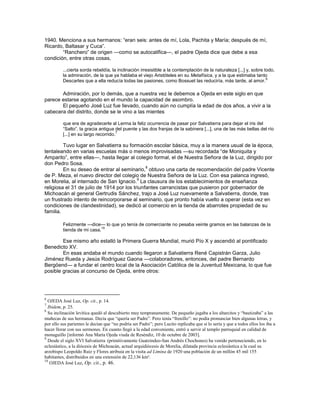 1940. Menciona a sus hermanos: ―eran seis: antes de mí, Lola, Pachita y María; después de mí,
Ricardo, Baltasar y Cuca‖.
        ―Ranchero‖ de origen —como se autocalifica—, el padre Ojeda dice que debe a esa
condición, entre otras cosas,

          ...cierta sorda rebeldía, la inclinación irresistible a la contemplación de la naturaleza [...] y, sobre todo,
          la admiración, de la que ya hablaba el viejo Aristóteles en su Metafísica, y a la que estimaba tanto
                                                                                                                    6
          Descartes que a ella reducía todas las pasiones, como Bossuet las reduciría, más tarde, al amor.

       Admiración, por lo demás, que a nuestra vez le debemos a Ojeda en este siglo en que
parece estarse agotando en el mundo la capacidad de asombro.
       El pequeño José Luz fue llevado, cuando aún no cumplía la edad de dos años, a vivir a la
cabecera del distrito, donde se le vino a las mientes

          que era de agradecerle al Lerma la feliz ocurrencia de pasar por Salvatierra para dejar el iris del
          ―Salto‖, la gracia antigua del puente y las dos franjas de la sabinera [...], una de las más bellas del río
                                       7
          [...] en su largo recorrido.

         Tuvo lugar en Salvatierra su formación escolar básica, muy a la manera usual de la época,
tentaleando en varias escuelas más o menos improvisadas —su recordada ―de Moniquita y
Amparito‖, entre ellas—, hasta llegar al colegio formal, el de Nuestra Señora de la Luz, dirigido por
don Pedro Sosa.
                                               8
         En su deseo de entrar al seminario, obtuvo una carta de recomendación del padre Vicente
de P. Meza, el nuevo director del colegio de Nuestra Señora de la Luz. Con esa palanca ingresó,
                                           9
en Morelia, al internado de San Ignacio. La clausura de los establecimientos de enseñanza
religiosa el 31 de julio de 1914 por los triunfantes carrancistas que pusieron por gobernador de
Michoacán al general Gertrudis Sánchez, trajo a José Luz nuevamente a Salvatierra, donde, tras
un frustrado intento de reincorporarse al seminario, que pronto había vuelto a operar (esta vez en
condiciones de clandestinidad), se dedicó al comercio en la tienda de abarrotes propiedad de su
familia.

          Felizmente —dice— lo que yo tenía de comerciante no pesaba veinte gramos en las balanzas de la
                            10
          tienda de mi casa.

        Ese mismo año estalló la Primera Guerra Mundial, murió Pío X y ascendió al pontificado
Benedicto XV.
        En esas andaba el mundo cuando llegaron a Salvatierra René Capistrán Garza, Julio
Jiménez Rueda y Jesús Rodríguez Gaona —colaboradores, entonces, del padre Bernardo
Bergöend— a fundar el centro local de la Asociación Católica de la Juventud Mexicana, lo que fue
posible gracias al concurso de Ojeda, entre otros:




6
  OJEDA José Luz, Op. cit., p. 14.
7
  Ibidem, p. 25.
8
  Su inclinación levítica quedó al descubierto muy tempranamente. De pequeño jugaba a los altarcitos y “bautizaba” a las
muñecas de sus hermanas. Decía que “quería ser Padre”. Pero tenía “frenillo”: no podía pronunciar bien algunas letras, y
por ello sus parientes le decían que “no podría ser Padre”; pero Lucito replicaba que sí lo sería y que a todos ellos los iba a
hacer llorar con sus sermones. En cuanto llegó a la edad conveniente, entró a servir al templo parroquial en calidad de
monaguillo [informó Ana María Ojeda viuda de Reséndiz, 10 de octubre de 2003].
9
  Desde el siglo XVI Salvatierra (primitivamente Guatzindeo-San Andrés Chochones) ha venido perteneciendo, en lo
eclesiástico, a la diócesis de Michoacán, actual arquidiócesis de Morelia, dilatada provincia eclesiástica a la cual su
arzobispo Leopoldo Ruiz y Flores atribuía en la visita ad Limina de 1920 una población de un millón 45 mil 155
habitantes, distribuidos en una extensión de 22,136 km².
10
   OJEDA José Luz, Op. cit., p. 46.
 
