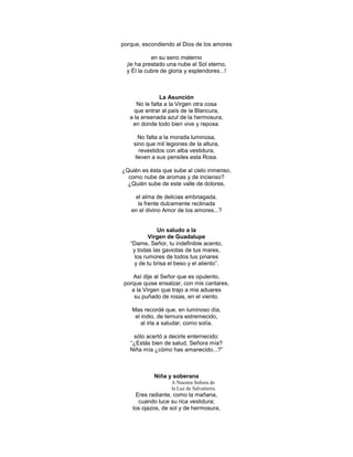 porque, escondiendo al Dios de los amores

            en su seno materno
  ¡le ha prestado una nube al Sol eterno,
  y Él la cubre de gloria y esplendores...!



                La Asunción
      No le falta a la Virgen otra cosa
     que entrar al país de la Blancura,
   a la ensenada azul de la hermosura,
    en donde todo bien vive y reposa.

       No falta a la morada luminosa,
    sino que mil legiones de la altura,
       revestidos con alba vestidura,
     lleven a sus pensiles esta Rosa.

¿Quién es ésta que sube al cielo inmenso,
  como nube de aromas y de incienso?
  ¿Quién sube de este valle de dolores,

    el alma de delicias embriagada,
     la frente dulcemente reclinada
   en el divino Amor de los amores...?


              Un saludo a la
           Virgen de Guadalupe
   ―Dame, Señor, tu indefinible acento,
    y todas las gaviotas de tus mares,
     los rumores de todos tus pinares
     y de tu brisa el beso y el aliento‖.

    Así dije al Señor que es opulento,
 porque quise ensalzar, con mis cantares,
    a la Virgen que trajo a mis aduares
     su puñado de rosas, en el viento.

    Mas recordé que, en luminoso día,
     el indio, de ternura estremecido,
        al irla a saludar, como solía,

    sólo acertó a decirle enternecido:
   ―¿Estás bien de salud, Señora mía?
   Niña mía ¿cómo has amanecido...?‖



             Niña y soberana
                    A Nuestra Señora de
                    la Luz de Salvatierra.
      Eres radiante, como la mañana,
       cuando luce su rica vestidura;
    los ojazos, de sol y de hermosura,
 