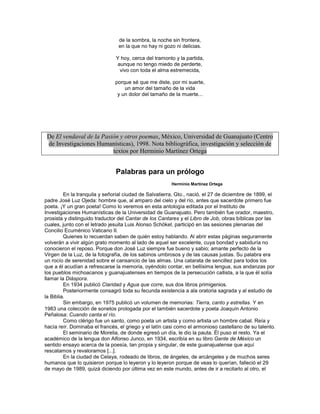 de la sombra, la noche sin frontera,
                                en la que no hay ni gozo ni delicias.

                               Y hoy, cerca del tramonto y la partida,
                               aunque no tengo miedo de perderte,
                                vivo con toda el alma estremecida,

                               porque sé que me diste, por mi suerte,
                                   un amor del tamaño de la vida
                                y un dolor del tamaño de la muerte...




 De El vendaval de la Pasión y otros poemas, México, Universidad de Guanajuato (Centro
 de Investigaciones Humanísticas), 1998. Nota bibliográfica, investigación y selección de
                          textos por Herminio Martínez Ortega


                               Palabras para un prólogo
                                                        Herminio Martínez Ortega

         En la tranquila y señorial ciudad de Salvatierra, Gto., nació, el 27 de diciembre de 1899, el
padre José Luz Ojeda: hombre que, al amparo del cielo y del río, antes que sacerdote primero fue
poeta. ¡Y un gran poeta! Como lo veremos en esta antología editada por el Instituto de
Investigaciones Humanísticas de la Universidad de Guanajuato. Pero también fue orador, maestro,
prosista y distinguido traductor del Cantar de los Cantares y el Libro de Job, obras bíblicas por las
cuales, junto con el letrado jesuita Luis Alonso Schökel, participó en las sesiones plenarias del
Concilio Ecuménico Vaticano II.
         Quienes lo recuerdan saben de quién estoy hablando. Al abrir estas páginas seguramente
volverán a vivir algún grato momento al lado de aquel ser excelente, cuya bondad y sabiduría no
conocieron el reposo. Porque don José Luz siempre fue bueno y sabio; amante perfecto de la
Virgen de la Luz, de la fotografía, de los sabinos umbrosos y de las causas justas. Su palabra era
un rocío de serenidad sobre el cansancio de las almas. Una catarata de sencillez para todos los
que a él acudían a refrescarse la memoria, oyéndolo contar, en bellísima lengua, sus andanzas por
los pueblos michoacanos y guanajuatenses en tiempos de la persecución callista, a la que él solía
llamar la Diáspora.
         En 1934 publicó Claridad y Agua que corre, sus dos libros primigenios.
         Posteriormente consagró toda su fecunda existencia a ala oratoria sagrada y al estudio de
la Biblia.
         Sin embargo, en 1975 publicó un volumen de memorias: Tierra, canto y estrellas. Y en
1983 una colección de sonetos prologada por el también sacerdote y poeta Joaquín Antonio
Peñalosa: Cuando canta el río.
         Como clérigo fue un santo, como poeta un artista y como artista un hombre cabal. Reía y
hacía reír. Dominaba el francés, el griego y el latín casi como el armonioso castellano de su talento.
         El seminario de Morelia, de donde egresó un día, le dio la pauta. Él puso el resto. Ya el
académico de la lengua don Alfonso Junco, en 1934, escribía en su libro Gente de México un
sentido ensayo acerca de la poesía, tan propia y singular, de este guanajuatense que aquí
rescatamos y revaloramos [...].
         En la ciudad de Celaya, rodeado de libros, de ángeles, de arcángeles y de muchos seres
humanos que lo quisieron porque lo leyeron y lo leyeron porque de veas lo querían, falleció el 29
de mayo de 1989, quizá diciendo por última vez en este mundo, antes de ir a recitarlo al otro, el
 