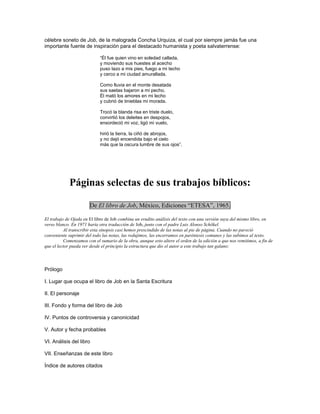 célebre soneto de Job, de la malograda Concha Urquiza, el cual por siempre jamás fue una
importante fuente de inspiración para el destacado humanista y poeta salvaterrense:

                            ―Él fue quien vino en soledad callada,
                            y moviendo sus huestes al acecho
                            puso lazo a mis pies, fuego a mi techo
                            y cerco a mi ciudad amurallada.

                            Como lluvia en el monte desatada
                            sus saetas bajaron a mi pecho.
                            Él mató los amores en mi lecho
                            y cubrió de tinieblas mi morada.

                            Trocó la blanda risa en triste duelo,
                            convirtió los deleites en despojos,
                            ensordeció mi voz, ligó mi vuelo,

                            hirió la tierra, la ciñó de abrojos,
                            y no dejó encendida bajo el cielo
                            más que la oscura lumbre de sus ojos‖.




             Páginas selectas de sus trabajos bíblicos:

                       De El libro de Job, México, Ediciones “ETESA”, 1965.

El trabajo de Ojeda en El libro de Job combina un erudito análisis del texto con una versión suya del mismo libro, en
verso blanco. En 1971 haría otra traducción de Job, junto con el padre Luis Alonso Schökel.
          Al transcribir esta sinopsis casi hemos prescindido de las notas al pie de página. Cuando no pareció
conveniente suprimir del todo las notas, las redujimos, las encerramos en paréntesis comunes y las subimos al texto.
          Comenzamos con el sumario de la obra, aunque esto altere el orden de la edición a que nos remitimos, a fin de
que el lector pueda ver desde el principio la estructura que dio el autor a este trabajo tan galano:



Prólogo

I. Lugar que ocupa el libro de Job en la Santa Escritura

II. El personaje

III. Fondo y forma del libro de Job

IV. Puntos de controversia y canonicidad

V. Autor y fecha probables

VI. Análisis del libro

VII. Enseñanzas de este libro

Índice de autores citados
 