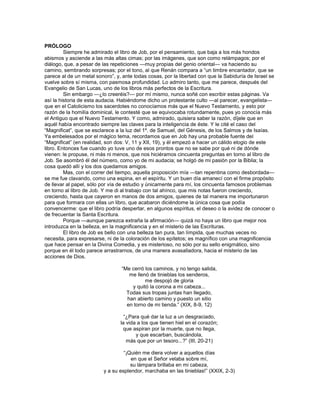 PRÓLOGO
         Siempre he admirado el libro de Job, por el pensamiento, que baja a los más hondos
abismos y asciende a las más altas cimas; por las imágenes, que son como relámpagos; por el
diálogo, que, a pesar de las repeticiones —muy propias del genio oriental— va haciendo su
camino, sembrando sorpresas; por el tono, al que Renán compara a ―un timbre encantador, que se
parece al de un metal sonoro‖, y, ante todas cosas, por la libertad con que la Sabiduría de Israel se
vuelve sobre sí misma, con pasmosa profundidad. Lo admiro tanto, que me parece, después del
Evangelio de San Lucas, uno de los libros más perfectos de la Escritura.
         Sin embargo —¿lo creeréis?— por mí mismo, nunca soñé con escribir estas páginas. Va
así la historia de esta audacia. Habiéndome dicho un protestante culto —al parecer, evangelista—
que en el Catolicismo los sacerdotes no conocíamos más que el Nuevo Testamento, y esto por
razón de la homilía dominical, le contesté que se equivocaba rotundamente, pues yo conocía más
el Antiguo que el Nuevo Testamento. Y como, admirado, quisiera saber la razón, díjele que en
aquél había encontrado siempre las claves para la inteligencia de éste. Y le cité el caso del
―Magnificat‖, que se esclarece a la luz del 1º. de Samuel, del Génesis, de los Salmos y de Isaías.
Ya embelesados por el mágico tema, recordamos que en Job hay una probable fuente del
―Magnificat‖ (en realidad, son dos: V, 11 y XII, 19), y él empezó a hacer un cálido elogio de este
libro. Entonces fue cuando yo tuve uno de esos prontos que no se sabe por qué ni de dónde
vienen: le propuse, ni más ni menos, que nos hiciéramos cincuenta preguntas en torno al libro de
Job. Se asombró él del número, como yo de mi audacia; se holgó de mi pasión por la Biblia; la
cosa quedó allí y los dos quedamos amigos.
         Mas, con el correr del tiempo, aquella proposición mía —tan repentina como desbordada—
se me fue clavando, como una espina, en el espíritu. Y un buen día amanecí con el firme propósito
de llevar al papel, sólo por vía de estudio y únicamente para mí, los cincuenta famosos problemas
en torno al libro de Job. Y me di al trabajo con tal ahínco, que mis notas fueron creciendo,
creciendo, hasta que cayeron en manos de dos amigos, quienes de tal manera me importunaron
para que formara con ellas un libro, que acabaron diciéndome la única cosa que podía
convencerme: que el libro podría despertar, en algunos espíritus, el deseo o la avidez de conocer o
de frecuentar la Santa Escritura.
         Porque —aunque parezca extraña la afirmación— quizá no haya un libro que mejor nos
introduzca en la belleza, en la magnificencia y en el misterio de las Escrituras.
         El libro de Job es bello con una belleza tan pura, tan límpida, que muchas veces no
necesita, para expresarse, ni de la coloración de los epítetos; es magnífico con una magnificencia
que hace pensar en la Divina Comedia, y es misterioso, no sólo por su sello enigmático, sino
porque en él todo parece arrastrarnos, de una manera avasalladora, hacia el misterio de las
acciones de Dios.

                                 ―Me cerró los caminos, y no tengo salida,
                                    me llenó de tinieblas los senderos,
                                           me despojó de gloria
                                     y quitó la corona a mi cabeza...
                                   Todas sus tropas juntas han llegado,
                                   han abierto camino y puesto un sitio
                                   en torno de mi tienda.‖ (XIX, 8-9, 12)

                                   ―¿Para qué dar la luz a un desgraciado,
                                 la vida a los que tienen hiel en el corazón;
                                  que aspiran por la muerte, que no llega,
                                        y que escarban, buscándola,
                                    más que por un tesoro...?‖ (III, 20-21)

                                  ―¡Quién me diera volver a aquellos días
                                     en que el Señor velaba sobre mí,
                                     su lámpara brillaba en mi cabeza,
                         y a su esplendor, marchaba en las tinieblas!‖ (XXIX, 2-3)
 