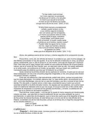 ―Te has vuelto cruel conmigo:
                                      con mano vigorosa me persigues,
                                     me llevas por el viento y me sacudes
                                      lo mismo que sacude la tormenta.
                                    Yo bien sé que me llevas a la muerte,
                                el lugar de la cita de los vivos.‖ (XXX, 21-23)

                                  ―El árbol tiene siempre una esperanza:
                                       cortado, puede renacer un día,
                                     y sus retoños seguirán brotando.
                                    Aun con raíces que han envejecido,
                                  y un tronco que perece sobre el suelo,
                                     apenas siente el agua, reverdece
                                     y echa follaje, como planta joven.
                                 Pero el hombre, si muere, queda inerte.
                                ¿A dónde se va el hombre, cuando muere?
                                   Pueden faltar las aguas de los mares;
                                   los ríos, cegar sus fuentes y secarse;
                                  mas nunca el hombre dejará su lecho:
                                            se gastarán los cielos
                            antes que él se despierte de su sueño.‖ (XIV, 7-12)

         Ahora, dos palabras acerca de las normas o criterios seguidos en la composición de este
libro.
         Pocos libros, como Job, tan difíciles de traducir: la prueba es que, para muchos pasajes, de
diez Biblias consultadas no hay dos iguales. Si yo me he atrevido a traducirlo en verso, es porque
pienso, audazmente, que un Job en prosa en un Job muerto, como dijo de Virgilio el P. Espinoza
Pólit. Claro está que lo mejor hubiera sido verterlo en esa suerte de imitación de la forma poética
hebrea, que es el verset de Paul Claudel; pero, sin alas para volar tan alto, me quedé rastreando
en el verso suelto, con preferencia al rimado, ya que éste, más que ningún otro, justifica el
manoseado juego de palabras que dice que ―el traductor es un traidor‖.
         Quise conservar la primitiva división de los capítulos en números, no para que se vea que
éstos sobrepasan con dos a las cincuenta preguntas imaginadas un día, sino porque esta división
me pareció cómoda y moderna.
         Entre dar una referencia y citar textualmente, preferí esto último, aunque se pueda decir
que he citado demasiado. A la verdad, pláceme citar, no ―para recibir gloria, reconociendo la de
otro‖, como dice Sertillanges, sino por ser un caso de honradez y por dar a conocer el bien de los
demás. Por otra parte, si cuando vamos a decir algo y recordamos que un autor que suma la
autoridad al talento lo ha dicho de bella manera, nos agrada usar sus palabras, con cuánta mayor
razón en materia tan delicada como la que nos ocupa, en la que el autor de un libro siente cierta
necesidad de ampararse a la sombra de los grandes escrituristas, y el lector, la satisfacción de
saber que va su camino en tan buena compañía [...].
         Para terminar, quiero repetir ―a fin de que no quede el menor resquicio por donde pueda
colarse una duda― que este libro no tiene la pretensión de ser una obra acabada: es, pura y
sencillamente, un pobre libro de divulgación, que no tiene otro sueño que el de despertar el deseo
de frecuentar las divinas Escrituras, en este tiempo que, si no es uno de los más difíciles de la
Historia, es también uno de los más fecundos, porque es el tiempo de un magnífico resurgimiento
de los estudios bíblicos [...].
                 José Luz Ojeda
                 Celaya, a 1º. de enero de 1964.

CAPÍTULO I
         Pregunta 1.- Ante todas cosas, conviene precisar a qué serie de libros pertenece, entre
los de la Santa Escritura, el libro de Job.
 