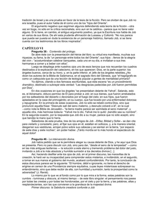 tradición de Israel y es una prueba en favor de la tesis de la ficción. Pero se olvidan de que Job no
era israelita, pues el autor habla de él como uno de los ―hijos del Oriente‖.
         El argumento negativo que esgrimen algunos defendiendo esta teoría de la ficción ―otra
vez en boga, no sólo en la crítica racionalista, sino aun en la católica ― parece que no tiene valor
alguno. Sí lo tiene, en cambio, el antiguo argumento positivo, ya que la Escritura nos habla de Job
en varios de sus libros. De ahí esta prudente afirmación de Lusseau y Collomb: ―No nos parece
que pueda ser puesta en duda la existencia de un personaje histórico, llamado Job, si se tiene
cuenta con los testimonios de los libros inspirados‖.

CAPÍTULO VI
         Pregunta 38.- Contenido del prólogo.
         Se abre éste con la presentación del héroe del libro: su virtud era manifiesta, muchas sus
riquezas; su fama, la de ―un personaje entre todos los del Oriente‖; sus hijos ―llenos de la alegría
del vivir― ―acostumbraban celebrar banquetes, cada uno en su día, e invitaban a sus tres
hermanas a comer y a beber con ellos‖.
         Luego se despliega ante nuestros ojos uno de esos lienzos que nos recuerdan los cuadros
destinados a la explicación del catecismo, en los que aparecen: Dios, en la parte superior; los
ángeles buenos, cerca de su trono, y, en la parte inferior, el Jefe de los ángeles rebeldes.¿No
dicen los autores de la Biblia de Salamanca, en el sagrado libro del Génesis, que ―el hagiógrafo es
como un catequista que da una lección de teología popular a gentes de mentalidad primaria?
         Ya dijimos, citando a dos famosos escrituristas, que esta escena ―es un procedimiento
dramático, destinado a subrayar esta verdad: ―Las desgracias padecidas por Job fueron permitidas
por Dios‖.
         En dos ocasiones en que los ángeles ―se presentaban delante de Yahvé‖, Satanás, esto
es, el Adversario, obtuvo permiso de Él para probar a Job: en sus bienes, que fueron arrebatados
por los salteadores del desierto o devorados por el fuego del cielo; en sus hijos, que fueron
aplastados en la casa del primogénito; en su cuerpo, que fue tocado por una enfermedad dolorosa
y repugnante. En la primera de estas ocasiones, Job no sólo se rebeló contra Dios, sino que
pronunció aquella frase: ―Desnudo salí del seno materno, y desnudo volveré a él‖, en la cual
―como nota la Biblia de Jerusalén― ―la tierra madre parece ser asimilada al seno maternal‖, y
aquella otra, más hermosa todavía: ―Yahvé me lo dio, Yahvé me lo quitó: ¡bendito sea su nombre!‖.
En la segunda ocasión, por la respuesta que Job dio a su mujer, parece que no sólo aceptó, sino
que bendijo la mano que lo hería.
         Sabedores de esta prueba, tres de los amigos de Job ―Elifaz, Bildad y Sofar― se dan cita
para visitarlo y consolarlo; pero, al fijar sus ojos en él, estallan en sollozos, y, a la manera oriental,
desgarran sus vestiduras, arrojan polvo sobre sus cabezas y se sientan en la tierra, ―por espacio
de siete días y siete noches‖, sin poder hablar. ¡Tánto mordía en lo más hondo el espectáculo de
aquel dolor!

         Pregunta 46.- La intervención divina.
         Job había pedido que se le permitiera alegar su causa delante de Dios, y he aquí que Dios
se presenta. Pero no para discutir con Job, sino para dar, ―desde el seno de la tempestad‖ ―como
en las más antiguas teofanías ― la solución a este eterno y tremendo problema del dolor del justo,
invitando a Job a la más absoluta y humilde sumisión a los decretos divinos [...].
         Así, haciendo desfilar ante los ojos de Job, en el primer discurso, las maravillas de la
creación, le hará ver su incapacidad para comprender estos misterios, e invitándolo, en el segundo,
a tomar en sus manos el gobierno del mundo, acabará confundiéndolo. Por tanto, la conclusión de
estos discursos parece ser la siguiente: ―El hombre, débil e ignorante, no tiene el derecho de
erigirse en censor de una Providencia siempre equitativa, cuyas leyes misteriosas sobrepasan su
entendimiento, sino que debe recibir de ella, con humildad y sumisión, tanto la prosperidad como la
adversidad‖ (J. Renié).
         Lo mismo por lo que ve al fondo como por lo que mira a la forma, estas palabras son la
cumbre ―luminosa y obscura, al mismo tiempo ― de este libro singular: el pensamiento nos pasea
por todas las crestas y por todas las hondonadas, por el cielo y por la tierra, y las palabras, altas y
resplandecientes, son las que convienen a la grandeza de la majestad divina.
         Primer discurso: la Sabiduría creadora confunde a Job
 