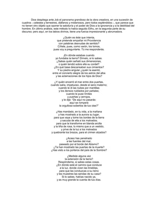 Dios despliega ante Job el panorama grandioso de la obra creadora, en una sucesión de
cuadros ―celestes y terrestres, diáfanos y misteriosos, pero todos espléndidos ―, que parece que
no tienen otro objeto que oponer la sabiduría y el poder de Dios a la ignorancia y a la debilidad del
hombre. En último análisis, este método lo había seguido Elihu, en la segunda parte de su
discurso; pero aquí, en los labios divinos, tiene una fuerza impresionante y abrumadora.

                                    ¿Quién es éste que intenta,
                              que pretende empañar mi Providencia
                                con palabras desnudas de sentido?
                               Cíñete, pues, como varón, los lomos,
                            pues voy a preguntarte. Tú me responderás.

                                     ¡En dónde estabas cuando
                             yo fundaba la tierra? Dímelo, si lo sabes.
                               ¿Sabes quién señaló sus dimensiones,
                                 o quién tendió sobre ella su cordel?
                            ¿En qué base descansaban sus cimientos?
                                Y su piedra angular ¿quién la asentó,
                           entre el concierto alegre de los astros del alba
                              y las aclamaciones de los hijos de Dios?

                            ¿Y quién encerró el mar entre dos puertas,
                         cuando salía, impetuoso, desde el seno materno;
                               cuando le di las nubes por mantillas
                               y los densos nublados por pañales;
                                       cuando le puse límites
                                         y puertas y cerrojos,
                                   y le dije: ―De aquí no pasarás:
                                           aquí se romperá
                                la orgullosa soberbia de tus olas?‖

                              ¿Has mandado, en tu vida, a la mañana
                                 y has mostrado a la aurora su lugar,
                            para que vaya y tome los bordes de la tierra
                                   y sacuda de ella a los malvados;
                               para que la transforme en blanda arcilla
                            y la tiña de rosa, lo mismo que a un vestido,
                                    y prive de la luz a los malvados
                          y quebrante los brazos, para el crimen alzados?

                                       ¿Acaso has penetrado
                                        a las fuentes del mar,
                                paseado por el borde del Abismo?
                           ¿Te han mostrado las puertas de la muerte?
                          ¿Has visto a los porteros del país de la Sombra?

                                         ¿Mediste alguna vez
                                       la extensión de la tierra?
                               Respóndeme, si sabes estas cosas.
                              ¿En dónde está el camino que conduce
                                 a la luz, donde viven las tinieblas,
                                 para que las conduzcas a su reino
                              y les muestres las sendas de su casa?
                                   Si lo sabes, habías nacido ya,
                              y es muy grande la cuenta de tus días.
 