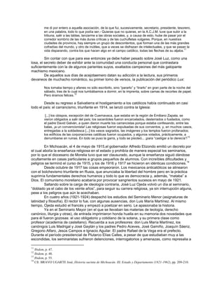 me di por entero a aquella asociación, de la que fui, sucesivamente, secretario, presidente, tesorero,
         en una palabra, todo lo que podía ser.- Quieras que no quieras, en la A.C.J.M. tuve que subir a la
         tribuna, salir a las tablas, lanzarme a las obras sociales, y, a causa de esto, hube de pasar por el
         corredor sombrío de las más duras críticas y de las cuchufletas vulgares. Porque, en nuestras
         ciudades de provincia, hay siempre un grupo de descontentos, que forman una de las más grandes
         cofradías del mundo, y otro de inútiles, que a veces se disfrazan de intelectuales, y que se pasan la
                                                                                                            11
         vida disparando, contra los que hacen algo en el campo católico, todas las flechas de su aljaba.

         Sin contar con que para ese entonces ya debe haber pesado sobre José Luz, como una
losa, el secreto deber de exhibir ante la comunidad una conducta personal que contrastara
suficientemente con la de algunos parientes suyos, exaltados campeones del más galopante
machismo mexicano.
         De aquellos sus días de acejotaemero datan su adicción a la lectura, sus primeros
devaneos de muchacho romántico, su primer tomo de versos, la publicación del periódico Lux:

         Nos tomaba tiempo y afanes no sólo escribirlo, sino ―pararlo‖ y ―tirarlo‖ en gran parte de la noche del
         sábado, tras de lo cual nos tumbábamos a dormir, en la imprenta, sobre camas de recortes de papel.
                              12
         Pero éramos felices.

        Desde su regreso a Salvatierra el hostigamiento a los católicos había continuado en casi
todo el país: el carrancismo, triunfante en 1914, se lanzó contra la Iglesia:

          [...] los obispos, excepción del de Cuernavaca, que estaba en la región de Emiliano Zapata, se
         vieron obligados a salir del país; los sacerdotes fueron encarcelados, desterrados o fusilados, como
         el padre David Galván, a quien dieron muerte los carrancistas porque estaba confesando, entre las
         balas, ¡a un convencionista! Las religiosas fueron expulsadas de sus conventos, y, en muchos casos,
         entregadas a la soldadesca [...] los vasos sagrados, las imágenes y los templos fueron profanados;
         los edificios de las corporaciones católicas fueron ocupados, y algunos votados, prácticamente, a
                                                                                                               13
         derrumbarse en ruinas. En todo se puso la garra, y todo se pisoteó... ¡para ―castigar a la clerecía‖!

         En Michoacán, el 4 de mayo de 1915,el gobernador Alfredo Elizondo emitió un decreto por
el cual abolía la enseñanza religiosa en el estado y prohibía de manera especial los seminarios,
por lo que el diocesano de Morelia tuvo que ser clausurado, aunque la enseñanza siguió dándose
ocultamente en casas particulares a grupos pequeños de alumnos. Con increíbles dificultades y
                                                                                                   14
peligros se terminó el curso de 1915, y los de 1916 y 1917 se hicieron en idénticas condiciones.
         Desde octubre de 1917 las cosas empeoraron. Los mexicanos anticatólicos se alinearon
con el bolchevismo triunfante en Rusia, que anunciaba la libertad del hombre pero en la práctica
suprimía fundamentales derechos humanos y todo lo que es democracia y, además, ―mataba‖ a
Dios. El comunismo moreliano acabaría por provocar sangrientos sucesos en mayo de 1921.
         Saltando sobre la carga de ideología contraria, José Luz Ojeda volvió un día al seminario,
―doblado ya el cabo de los veinte años‖, para seguir su carrera religiosa, ya sin interrupción alguna,
pese a los peligros que aún le acechaban.
         En cuatro años (1921-1924) despachó los estudios del Seminario Menor (asignaturas de
latinidad y filosofía). El rector lo fue, con algunas ausencias, don Luis María Martínez. Al mismo
tiempo, Ojeda estudió el francés y empezó a poetizar en serio. Le apasionaba la historia.
         Ya en el Seminario Mayor (en el que se llevaban las materias de teología, derecho
canónico, liturgia y otras), de entrada imprimieron honda huella en su memoria dos novedades que
para él fueron gozosas: el uso obligatorio y cotidiano de la sotana, y su primera clase como
profesor (academia de castellano). Recuerda a sus profesores: don Luis María Martínez, los
canónigos Luis Madrigal y José Gaytán y los padres Pedro Aceves, José Gamiño, Joaquín Sáenz,
Gregorio Alfaro, Jesús Campos e Ignacio Aguilar. El padre Rafael de la Vega era el prefecto.
Durante el período presidencial de Plutarco Elías Calles, a pesar de que estudiaban muy a las
escondidas, los seminaristas sufrieron detenciones, interrogatorios y amenazas, como represalia a

11
   Ibidem, p. 47.
12
   Ibidem, p. 48.
13
   Ibidem, p. 55.
14
   Cfr. BRAVO UGARTE José, Historia sucinta de Michoacán. III, Estado y Departamento (1821-1962), pp. 209-210.
 