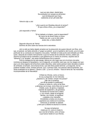 que sus ojos otean, desde lejos.
                                  Sus polluelos con sangre se alimentan:
                                       que dondequiera que haya
                                      cadáveres al sol ¡allí está ella!

        Yahvé le dijo a Job:

                               ―¿Aún querrá con Shadday discutir el censor?
                                  El que critica a Dios ¿va a responder?‖

        Job respondió a Yahvé:

                               ―Si he hablado a la ligera ¿qué te responderé?
                                    Mi mano he de poner sobre mi boca.
                                      Hablé una vez, y ya no diré nada;
                                        acaso dos, y nada añadiré‖.

        Segundo discurso de Yahvé:
        Dominio de Dios sobre las fuerzas de la naturaleza.

         Job no sólo se había dejado arrastrar por la presunción de querer discutir con Dios, sino
que, al parecer, se había atrevido a ―juzgar su justicia‖, ya en el gobierno del mundo, ya en el caso
particular de su conducta con respecto a los justos. También en este punto será refutado por Dios,
quien, después de invitarlo irónicamente a que se revista de los atributos divinos, pídele que
reprima la audacia de los malvados y que gobierne por sí mismo el universo, siquiera sea al
―behemot‖ y al ―leviatán‖, dos seres extraordinarios de la creación.
         Para la inteligencia de este pasaje, dijimos en otro lugar que con el primero de estos
nombres se designa al hipopótamo, con el segundo, al cocodrilo, pero que, por los rasgos con que
aquí y en otros lugares de la Escritura están descritos, estos seres parecen estar elevados al plano
de símbolos: el primero, de la fuerza bruta, que sólo Dios puede dominar; y el segundo, de los
poderes hostiles a Dios. Ambas pinturas, que, a primera vista, nos parecen desconcertantes, son
obras acabadas en su género, y llevan a Job ―y con él, al lector― hacia el tema de ―las maravillas
incomprensibles de la naturaleza‖.

                                      Cíñete los riñones, como un bravo;
                                     te voy a preguntar; tú me instruirás.
                                 ¿Quieres tú, de verdad, romper mis juicios?
                                              ¿Me vas a condenar,
                                        con tal de quedar tú justificado?
                                    ¿Tienes un brazo tú, como el de Dios,
                               y atruenas con la tuya, como Dios con su voz?
                                     Vístete, pues, de gloria y majestad,
                                    Cúbrete de esplendor y de grandeza.
                                       Enciende los furores de tu cólera
                                       y, con mirarlo, abate al arrogante;
                                        derriba, con mirarlo, al orgulloso
                                            y aplasta a los malvados.
                                        Encúbrelos a todos con el polvo
                                    y aprisiona sus rostros en la sombra.
                                        Entonces yo también te alabaré
                                  y diré que tu diestra te alcanzó la victoria.

                                            He aquí al behemot,
                                      criado por mí, como lo fuiste tú,
                                    que vive de la hierba, como el buey;
                                     cuya fuerza reside en sus riñones,
 