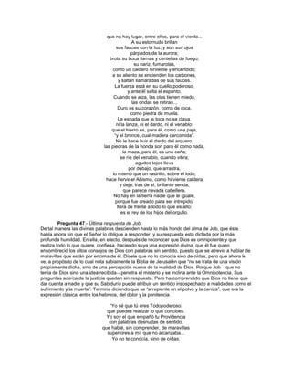 que no hay lugar, entre ellos, para el viento...
                                              A su estornudo brillan
                                    sus fauces con la luz, y son sus ojos
                                             párpados de la aurora;
                                brota su boca llamas y centellas de fuego;
                                               su nariz, fumarolas,
                                  como un caldero hirviente y encendido;
                                 a su aliento se encienden los carbones,
                                     y saltan llamaradas de sus fauces.
                                   La fuerza está en su cuello poderoso,
                                           y ante él salta el espanto.
                                   Cuando se alza, las olas tienen miedo,
                                              las ondas se retiran...
                                     Duro es su corazón, como de roca,
                                             como piedra de muela.
                                     La espada que le toca no se clava,
                                    ni la lanza, ni el dardo, ni el venablo:
                                 que el hierro es, para él, como una paja,
                                   ―y el bronce, cual madera carcomida‖.
                                    No le hace huir el dardo del arquero,
                             las piedras de la honda son para él como nada,
                                        la maza, para él, es una caña;
                                      se ríe del venablo, cuando vibra;
                                                agudos tejos lleva
                                            por debajo, que arrastra,
                                  lo mismo que un rastrillo, sobre el lodo;
                              hace hervir el Abismo, como hirviente caldera
                                      y deja, tras de sí, brillante senda,
                                        que parece nevada cabellera.
                                   No hay en la tierra nadie que le iguale,
                                    porque fue creado para ser intrépido.
                                     Mira de frente a todo lo que es alto:
                                       es el rey de los hijos del orgullo.

         Pregunta 47.- Última respuesta de Job.
De tal manera las divinas palabras descienden hasta lo más hondo del alma de Job, que éste
habla ahora sin que el Señor lo obligue a responder, y su respuesta está dictada por la más
profunda humildad. En ella, en efecto, después de reconocer que Dios es omnipotente y que
realiza todo lo que quiere, confiesa, haciendo suya una expresión divina, que él fue quien
ensombreció los altos consejos de Dios con palabras sin sentido, puesto que se atrevió a hablar de
maravillas que están por encima de él. Dícele que no lo conocía sino de oídas, pero que ahora le
ve, a propósito de lo cual nota sabiamente la Biblia de Jerusalén que ―no se trata de una visión
propiamente dicha, sino de una percepción nueva de la realidad de Dios. Porque Job ―que no
tenía de Dios sino una idea recibida― penetra el misterio y se inclina ante la Omnipotencia. Sus
preguntas acerca de la justicia quedan sin respuesta. Pero ha comprendido que Dios no tiene que
dar cuenta a nadie y que su Sabiduría puede atribuir un sentido insospechado a realidades como el
sufrimiento y la muerte‖. Termina diciendo que se ―arrepiente en el polvo y la ceniza‖, que era la
expresión clásica, entre los hebreos, del dolor y la penitencia.

                               ―Yo sé que tú eres Todopoderoso:
                              que puedes realizar lo que concibes.
                              Yo soy el que empañó tu Providencia
                               con palabras desnudas de sentido;
                            que hablé, sin comprender, de maravillas
                              superiores a mí, que no alcanzaba...
                                Yo no te conocía, sino de oídas;
 