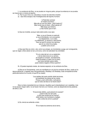 I.- La existencia de Dios no se prueba en ninguna parte, porque la evidencia no se prueba:
se impone por sí misma al espíritu.
       II.- Por lo que mira a su naturaleza, el autor de este libro enseña:
       a) Que Dios escapa a las investigaciones del espíritu humano:

                                          ―¿Pretendes conocer
                                          el misterio de Dios?...
                                Más alto es que los cielos. ¿Qué harás tú?
                                Más hondo que el sheol. ¿Qué sabrás tú?
                                          Más largo que la tierra
                                        y más hondo que el mar‖.

       b) Que es invisible, aunque nada está oculto a sus ojos:

                                     ―Mas, si voy al Oriente no está allí;
                                    si voy al Occidente, no lo encuentro;
                                         si al Septentrión, no lo hallo;
                                 si al Mediodía, no alcanzo a descubrirlo.
                                   Pero ya que Él conoce mis caminos,
                                         que en su crisol me pruebe,
                                             y saldré como el oro‖.

       c) Que ese Dios es único. Job, como sus amigos, es monoteísta y juzga, por consiguiente,
que es negar a Dios adorar al sol y a la luna, como los adoraban los orientales:

                                   ―Si a la vista del sol, en su esplendor,
                                      o de la clara luna en su carrera,
                                   se engañó el corazón, secretamente,
                                   hasta enviarles un beso con la mano,
                                       eso fuera también grave delito,
                                  pues hubiera negado al Dios supremo‖.

       III.- El poeta inspirado insiste, de manera especial, en los atributos de Dios.

         a) Dios es el Omnipotente, como se manifiesta en uno de los nombres de Dios, usado en la
época patriarcal, y repetido aquí frecuentemente: Shadday o El Shadday. Esta omnipotencia brilla
particularmente en el mundo, al que Él ha creado:

                              ―Los reptiles del suelo podrán darte lecciones,
                                  te enseñarán los peces de los mares.
                                  Porque ¿cuál, entre ellos, cuál ignora
                                 que la mano de Dios lo ha hecho todo?‖

        Dios no tiene necesidad de sus criaturas. Aquéllos que le desobedecen son culpables, mas
no le causan ningún daño: no se hacen mal sino a sí mismos, como se desprende de las palabras
de Elihú a Job:

                              ―Si acumulas delitos ¿qué perjuicio le causas?
                                         ¿Qué le das con ser justo,
                                     o qué cosa recibe de tus manos?
                                   ¡Sólo daña a los hombres tu maldad,
                                      sólo a ellos les sirve tu justicia!‖

       b) Su ciencia se extiende a todo:

                                   ―Él ve hasta los extremos de la tierra,
 