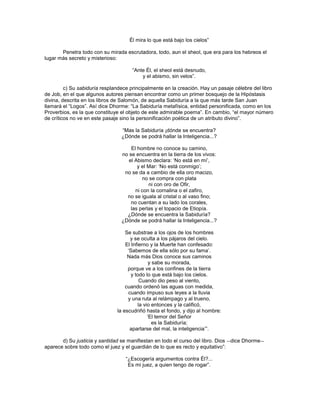 Él mira lo que está bajo los cielos‖

       Penetra todo con su mirada escrutadora, todo, aun el sheol, que era para los hebreos el
lugar más secreto y misterioso:

                                     ―Ante Él, el sheol está desnudo,
                                         y el abismo, sin velos‖.

         c) Su sabiduría resplandece principalmente en la creación. Hay un pasaje célebre del libro
de Job, en el que algunos autores piensan encontrar como un primer bosquejo de la Hipóstasis
divina, descrita en los libros de Salomón, de aquella Sabiduría a la que más tarde San Juan
llamará el ―Logos‖. Así dice Dhorme: ―La Sabiduría metafísica, entidad personificada, como en los
Proverbios, es la que constituye el objeto de este admirable poema‖. En cambio, ―el mayor número
de críticos no ve en este pasaje sino la personificación poética de un atributo divino‖.

                                 ―Mas la Sabiduría ¡dónde se encuentra?
                                 ¿Dónde se podrá hallar la Inteligencia...?

                                     El hombre no conoce su camino,
                                 no se encuentra en la tierra de los vivos:
                                    el Abismo declara: ‗No está en mí‘,
                                        y el Mar: ‗No está conmigo‘;
                                  no se da a cambio de ella oro macizo,
                                          no se compra con plata
                                             ni con oro de Ofir,
                                       ni con la cornalina o el zafiro,
                                   no se iguala al cristal o al vaso fino;
                                     no cuentan a su lado los corales,
                                     las perlas y el topacio de Etiopía.
                                   ¿Dónde se encuentra la Sabiduría?
                                 ¿Dónde se podrá hallar la Inteligencia...?

                                   Se substrae a los ojos de los hombres
                                     y se oculta a los pájaros del cielo.
                                   El Infierno y la Muerte han confesado:
                                    ‗Sabemos de ella sólo por su fama‘.
                                    Nada más Dios conoce sus caminos
                                               y sabe su morada,
                                    porque ve a los confines de la tierra
                                      y todo lo que está bajo los cielos.
                                          Cuando dio peso al viento,
                                   cuando ordenó las aguas con medida,
                                    cuando impuso sus leyes a la lluvia
                                    y una ruta al relámpago y al trueno,
                                         la vio entonces y la calificó,
                               la escudriñó hasta el fondo, y dijo al hombre:
                                              ‗El temor del Señor
                                                 es la Sabiduría;
                                     apartarse del mal, la inteligencia‘‖.

       d) Su justicia y santidad se manifiestan en todo el curso del libro. Dios ―dice Dhorme―
aparece sobre todo como el juez y el guardián de lo que es recto y equitativo‖:

                                   ―¿Escogería argumentos contra Él?...
                                    Es mi juez, a quien tengo de rogar‖.
 