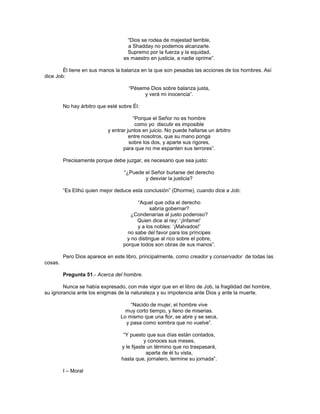 ―Dios se rodea de majestad terrible,
                                     a Shadday no podemos alcanzarle.
                                    Supremo por la fuerza y la equidad,
                                   es maestro en justicia, a nadie oprime‖.

        Él tiene en sus manos la balanza en la que son pesadas las acciones de los hombres. Así
dice Job:

                                     ―Péseme Dios sobre balanza justa,
                                           y verá mi inocencia‖.

         No hay árbitro que esté sobre Él:

                                        ―Porque el Señor no es hombre
                                         como yo: discutir es imposible
                            y entrar juntos en juicio. No puede hallarse un árbitro
                                      entre nosotros, que su mano ponga
                                      sobre los dos, y aparte sus rigores,
                                   para que no me espanten sus terrores‖.

         Precisamente porque debe juzgar, es necesario que sea justo:

                                   ―¿Puede el Señor burlarse del derecho
                                           y desviar la justicia?

         ―Es Elihú quien mejor deduce esta conclusión‖ (Dhorme), cuando dice a Job:

                                         ―Aquel que odia el derecho
                                               sabría gobernar?
                                      ¿Condenarías al justo poderoso?
                                         Quien dice al rey: ‗¡Infame!‘
                                         y a los nobles: ‗¡Malvados!‘
                                     no sabe del favor para los príncipes
                                    y no distingue al rico sobre el pobre,
                                   porque todos son obras de sus manos‖.

         Pero Dios aparece en este libro, principalmente, como creador y conservador de todas las
cosas.

         Pregunta 51.- Acerca del hombre.

        Nunca se había expresado, con más vigor que en el libro de Job, la fragilidad del hombre,
su ignorancia ante los enigmas de la naturaleza y su impotencia ante Dios y ante la muerte.

                                     ―Nacido de mujer, el hombre vive
                                   muy corto tiempo, y lleno de miserias.
                                 Lo mismo que una flor, se abre y se seca,
                                   y pasa como sombra que no vuelve‖.

                                   ―Y puesto que sus días están contados,
                                             y conoces sus meses,
                                  y le fijaste un término que no traspasará,
                                              aparta de él tu vista,
                                  hasta que, jornalero, termine su jornada‖.

         I – Moral
 