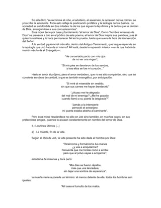 En este libro ―se recrimina el robo, el adulterio, el asesinato, la opresión de los pobres; se
proscribe la astrolatría. Todo esto refleja la predicación profética y la teología de los Salmos. La
sociedad es así dividida en dos mitades: la de los que siguen la ley divina y la de los que se olvidan
de Dios, entregándose a sus concupiscencias‖.
          Esta moral tiene por base y fundamento ―el temor de Dios‖. Como ―hombre temeroso de
Dios‖ se presenta a Job en el pórtico de este poema; el temor de Dios inspira sus palabras, y es él
quien lo sostiene y lo hace permanecer fiel en la prueba, hasta que suena la hora de intervención
del Señor.
          A la verdad ¿qué moral más alta, dentro del Antiguo Testamento, que la que esplende en
la apología que Job hace de sí mismo? Allí está, desde la represión interior —en la que habrá de
insistir más tarde el Evangelio—:

                                             ―He concertado pacto con mis ojos
                                                   de no ver una virgen‖;

                                          ―Si mis pies se desviaron de tus sendas,
                                              y tras ellos se fue mi corazón...‖

        Hasta el amor al prójimo, pero el amor verdadero, que no es sólo compasión, sino que se
convierte en obras de caridad, y que es también evangélico, por anticipación:

                                               ―Si miré al miserable sin vestido,
                                          sin que sus carnes me hayan bendecido‖

                                                  ―¿Acaso me he alegrado
                                          del mal de mi enemigo? ¿Me he gozado
                                          cuando llamó a su puerta la desgracia?‖

                                                   ―Jamás a la intemperie
                                                   pernoctó el extranjero:
                                           mi puerta estaba abierta al caminante‖.

        Pero esta moral resplandece no sólo en Job sino también, en muchos casos, en sus
pretendidos amigos, quienes lo acusan constantemente en nombre del temor de Dios.

           II.- Los fines últimos [...]

           a) La muerte, fin de la vida.

           Según el libro de Job, la vida presente ha sido dada al hombre por Dios:

                                           ―Hiciéronme y formáronme tus manos
                                                   ¿y vas a aniquilarme?
                                          Recuerda que me hiciste como a arcilla,
                                           para que al polvo vayas a arrojarme‖;

           está llena de miserias y dura poco:

                                                 ―Mis días se fueron rápidos,
                                                   más que una lanzadera,
                                            sin dejar una sombra de esperanza‖;

           la muerte viene a ponerle un término: al menos delante de ella, todos los hombres son
iguales:

                                          ―Allí cesa el tumulto de los malos,
 