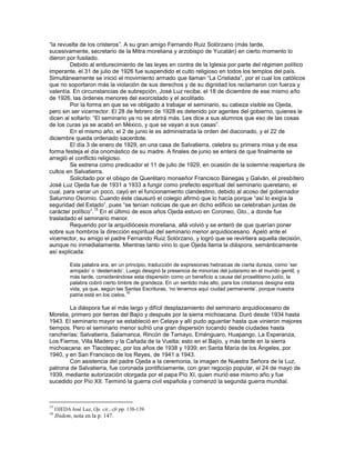 ―la revuelta de los cristeros‖. A su gran amigo Fernando Ruiz Solórzano (más tarde,
sucesivamente, secretario de la Mitra moreliana y arzobispo de Yucatán) en cierto momento lo
dieron por fusilado.
        Debido al endurecimiento de las leyes en contra de la Iglesia por parte del régimen político
imperante, el 31 de julio de 1926 fue suspendido el culto religioso en todos los templos del país.
Simultáneamente se inició el movimiento armado que llaman ―La Cristiada‖, por el cual los católicos
que no soportaron más la violación de sus derechos y de su dignidad los reclamaron con fuerza y
valentía. En circunstancias de subrepción, José Luz recibe, el 18 de diciembre de ese mismo año
de 1926, las órdenes menores del exorcistado y el acolitado.
        Por la forma en que se ve obligado a trabajar el seminario, su cabeza visible es Ojeda,
pero sin ser vicerrector. El 28 de febrero de 1928 es detenido por agentes del gobierno, quienes le
dicen al soltarlo: ―El seminario ya no se abrirá más. Les dice a sus alumnos que eso de las cosas
de los curas ya se acabó en México, y que se vayan a sus casas‖.
        En el mismo año, el 2 de junio le es administrada la orden del diaconado, y el 22 de
diciembre queda ordenado sacerdote.
        El día 3 de enero de 1929, en una casa de Salvatierra, celebra su primera misa y de esa
forma festeja el día onomástico de su madre. A finales de junio se entera de que finalmente se
arregló el conflicto religioso.
        Se estrena como predicador el 11 de julio de 1929, en ocasión de la solemne reapertura de
cultos en Salvatierra.
        Solicitado por el obispo de Querétaro monseñor Francisco Banegas y Galván, el presbítero
José Luz Ojeda fue de 1931 a 1933 a fungir como prefecto espiritual del seminario queretano, el
cual, para variar un poco, cayó en el funcionamiento clandestino, debido al acoso del gobernador
Saturnino Osornio. Cuando éste clausuró el colegio afirmó que lo hacía porque ―así lo exigía la
seguridad del Estado‖, pues ―se tenían noticias de que en dicho edificio se celebraban juntas de
                    15
carácter político‖. En el último de esos años Ojeda estuvo en Coroneo, Gto., a donde fue
trasladado el seminario menor.
        Requerido por la arquidiócesis moreliana, allá volvió y se enteró de que querían poner
sobre sus hombros la dirección espiritual del seminario menor arquidiocesano. Apeló ante el
vicerrector, su amigo el padre Fernando Ruiz Solórzano, y logró que se revirtiera aquella decisión,
aunque no inmediatamente. Mientras tanto vino lo que Ojeda llama la diáspora, semánticamente
así explicada:

            Esta palabra era, en un principio, traducción de expresiones hebraicas de cierta dureza, como ‗ser
            arrojado‘ o ‗desterrado‘. Luego designó la presencia de minorías del judaísmo en el mundo gentil, y
            más tarde, considerándose esta dispersión como un beneficio a causa del proselitismo judío, la
            palabra cobró cierto timbre de grandeza. En un sentido más alto, para los cristianos designa esta
            vida, ya que, según las Santas Escrituras, ‗no tenemos aquí ciudad permanente‘, porque nuestra
                                       16
            patria está en los cielos.

        La diáspora fue el más largo y difícil desplazamiento del seminario arquidiocesano de
Morelia, primero por tierras del Bajío y después por la sierra michoacana. Duró desde 1934 hasta
1943. El seminario mayor se estableció en Celaya y allí pudo aguantar hasta que vinieron mejores
tiempos. Pero el seminario menor sufrió una gran dispersión tocando desde ciudades hasta
rancherías: Salvatierra, Salamanca, Rincón de Tamayo, Eménguaro, Huapango, La Esperanza,
Los Fierros, Villa Madero y la Cañada de la Vuelta; esto en el Bajío, y más tarde en la sierra
michoacana: en Tlacotepec, por los años de 1938 y 1939; en Santa María de los Ángeles, por
1940, y en San Francisco de los Reyes, de 1941 a 1943.
        Con asistencia del padre Ojeda a la ceremonia, la imagen de Nuestra Señora de la Luz,
patrona de Salvatierra, fue coronada pontificiamente, con gran regocijo popular, el 24 de mayo de
1939, mediante autorización otorgada por el papa Pío XI, quien murió ese mismo año y fue
sucedido por Pío XII. Terminó la guerra civil española y comenzó la segunda guerra mundial.



15
     OJEDA José Luz, Op. cit., cfr.pp. 138-139.
16
     Ibidem, nota en la p. 147.
 