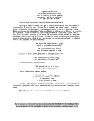 reposan los cansados,
                                    los cautivos al fin están tranquilos,
                                   pues no escuchan la voz del capataz,
                                   y pequeños y grandes se confunden
                                       y el esclavo recobra libertad‖.

       b) El lugar de la permanencia de las almas después de la muerte.

          Los antiguos hebreos daban a este lugar un nombre tan misterioso como la realidad a la
que designaba: le llamaban ―sheol‖, ―término que es traducido por ―hades‖ (griego) o ―infiernos‖
(plural). Sin embargo, rastreando en la Escritura fueron del libro de Job, podríamos decir, con el
Deuteronomio, que el sheol estaba en ―las profundidades de la tierra‖; con el Génesis —a propósito
del viejo Jacob— que a él ―descendían los muertos‖; con Samuel y los Salmos, que allí estaban
mezclados los buenos y los malos, y, con Isaías, que allí no se alababa al Señor ni se confiaba en
su fidelidad. Pero en el libro de Job —donde, como es muy natural, la palabra sheol cae muchas
veces de la boca del héroe y de la de sus interlocutores—leemos que los que habitan en esta triste
morada están rodeados por espesas tinieblas:

                                 ―a la región obscura de tinieblas y muerte,
                                    donde es sombra la misma claridad‖;

                                     ―Mi esperanza es vivir en el sheol,
                                    y en las tinieblas extender mi lecho‖;

       que están en la más grande ignorancia de lo que pasa en la tierra:

                               ―sus hijos son honrados, él lo ignora;
                               son despreciados, él no sabe nada‖;

       que se lamentan de su triste condición:

                                ―sólo siente el martirio de su carne,
                                 tan sólo se lamenta por su alma‖;

       y que no pueden jamás volver a la tierra:

                                ―Como la nube se deshace y pasa,
                             quien desciende al sheol ya nunca sube,
                                        no volverá a su casa,
                                   ni lo verá de nuevo su lugar‖.

        A medida que fuera progresando la Revelación, los judíos creerían —y es inexacto decir
que esto fue demasiado tarde— en un Redentor que habría de librar del sheol a las almas de los
justos.

       c) Este libro supone, por tanto, como indiscutible, la supervivencia del alma [...].




  De El Cantar de los Cantares, Madrid, Ediciones Cristiandad (vol. X, ¹ de la col. “Los
  libros sagrados”), 1969, traducción de Luis Alonso Schökel y José Luz Ojeda, con la
 