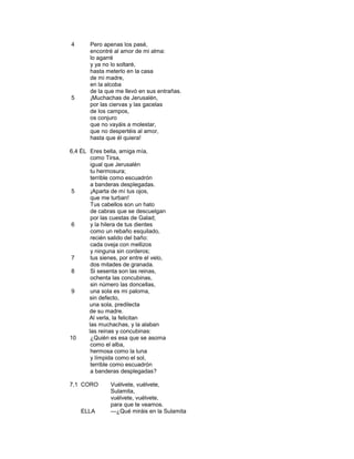 4       Pero apenas los pasé,
        encontré al amor de mi alma:
        lo agarré
        y ya no lo soltaré,
        hasta meterlo en la casa
        de mi madre,
        en la alcoba
        de la que me llevó en sus entrañas.
5       ¡Muchachas de Jerusalén,
        por las ciervas y las gacelas
        de los campos,
        os conjuro
        que no vayáis a molestar,
        que no despertéis al amor,
        hasta que él quiera!

6,4 ÉL Eres bella, amiga mía,
        como Tirsa,
        igual que Jerusalén
        tu hermosura;
        terrible como escuadrón
        a banderas desplegadas.
 5      ¡Aparta de mí tus ojos,
        que me turban!
        Tus cabellos son un hato
        de cabras que se descuelgan
        por las cuestas de Galad;
 6      y la hilera de tus dientes
        como un rebaño esquilado,
        recién salido del baño:
        cada oveja con mellizos
        y ninguna sin corderos;
 7      tus sienes, por entre el velo,
        dos mitades de granada.
 8      Si sesenta son las reinas,
        ochenta las concubinas,
        sin número las doncellas,
 9      una sola es mi paloma,
       sin defecto,
       una sola, predilecta
       de su madre.
       Al verla, la felicitan
       las muchachas, y la alaban
       las reinas y concubinas:
10      ¿Quién es esa que se asoma
        como el alba,
        hermosa como la luna
        y límpida como el sol,
        terrible como escuadrón
        a banderas desplegadas?

7,1 CORO        Vuélvete, vuélvete,
                Sulamita,
                vuélvete, vuélvete,
                para que te veamos.
    ELLA        —¿Qué miráis en la Sulamita
 