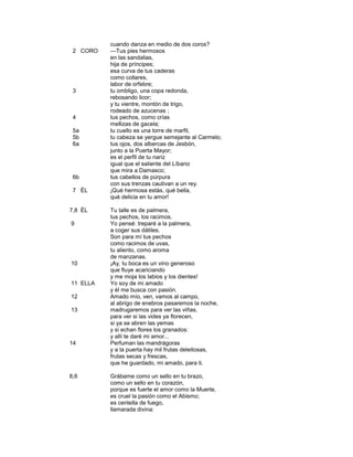 cuando danza en medio de dos coros?
 2 CORO   —Tus pies hermosos
          en las sandalias,
          hija de príncipes;
          esa curva de tus caderas
          como collares,
          labor de orfebre;
 3        tu ombligo, una copa redonda,
          rebosando licor;
          y tu vientre, montón de trigo,
          rodeado de azucenas ;
 4        tus pechos, como crías
          mellizas de gacela;
 5a       tu cuello es una torre de marfil,
 5b       tu cabeza se yergue semejante al Carmelo;
 6a       tus ojos, dos albercas de Jesbón,
          junto a la Puerta Mayor;
          es el perfil de tu nariz
          igual que el saliente del Líbano
          que mira a Damasco;
 6b       tus cabellos de púrpura
          con sus trenzas cautivan a un rey.
 7 ÉL     ¡Qué hermosa estás, qué bella,
          qué delicia en tu amor!

7,8 ÉL    Tu talle es de palmera,
          tus pechos, los racimos.
9         Yo pensé: treparé a la palmera,
          a coger sus dátiles.
          Son para mí tus pechos
          como racimos de uvas,
          tu aliento, como aroma
          de manzanas.
10        ¡Ay, tu boca es un vino generoso
          que fluye acariciando
          y me moja los labios y los dientes!
11 ELLA   Yo soy de mi amado
          y él me busca con pasión.
12        Amado mío, ven, vamos al campo,
          al abrigo de enebros pasaremos la noche,
13        madrugaremos para ver las viñas,
          para ver si las vides ya florecen,
          si ya se abren las yemas
          y si echan flores los granados:
          y allí te daré mi amor...
14        Perfuman las mandrágoras
          y a la puerta hay mil frutas deleitosas,
          frutas secas y frescas,
          que he guardado, mi amado, para ti.

8,6       Grábame como un sello en tu brazo,
          como un sello en tu corazón,
          porque es fuerte el amor como la Muerte,
          es cruel la pasión como el Abismo;
          es centella de fuego,
          llamarada divina:
 