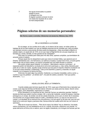 7               las aguas torrenciales no podrán
                        apagar el amor,
                        ni anegarlo los ríos.
                        Si alguien quisiera comprar el amor
                        con todas las riquezas de su casa,
                        se haría despreciable.

.



      Páginas selectas de sus memorias personales:
            De Tierra, canto y estrellas. Memorias sin memoria, México, Jus, 1975.

                                              I
                                 DE LA HACIENDA A LA CIUDAD

        En el colegio, en los corrillos de la calle, en el interior de las casas, en todas partes se
hablaba de él con ese misterio con que se hablaba entonces de los cometas que, para el pueblo,
son siempre nuncios y precursores de toda suerte de desgracias. ¿Qué anunciaba a México el
celeste viajero, en aquel año de 1910, en el cual, bajo la frágil lámina de una paz engañosa, se
formaba ya, sorda y terrible, la más grande de las marejadas?
        Pero esto no contaba para nada para mis diez años, apenas cumplidos, que temblaban de
emoción ante el misterio.
        Porque aquel día me despertaron para que viera el cometa Halley, que aparecía por el
Oriente. Soñolientos aún, mis hermanos y yo salimos a la plaza. A pesar de la hora, a mucha gente
había dado cita el mismo deseo y la misma curiosidad que nos había llevado a nosotros.
        ¡No podré olvidar aquel instante!: La mañana —alta todavía, serena y luminosa—, el
espacioso jardín de Salvatierra, la silueta de la torre de la parroquia, y, más, arriba, llenando gran
parte de un cielo sin nubes, aquella cauda inmensa que era para mi espíritu infantil la revelación de
no sé qué cosas extrañas y misteriosas. Todo yo era asombro y pasmo y maravilla: en aquel
instante vi en el espacio la rúbrica de Dios...
        Entonces me pasó algo muy extraño. Cediendo a un impulso irresistible, eché a correr, y,
cuando oí que me gritaban: ―¿A dónde vas?‖, me paré de súbito y exclamé: ―Creí que podría
alcanzarlo...‖ [...].


                                            IV
                            AQUELLOS DÍAS, BAJO LA TORMENTA...

        Cuando estaba para terminar aquel año de 1914, supe que el Seminario iba a reanudar sus
cursos, pues algunas familias de Morelia habían ofrecido sus casas para las clases. Decidí volver,
y mis amigos, como despedida, organizaron un paseo.
        Entre Salvatierra y la hacienda de San José del Carmen se extendían grandes ―baldíos‖,
donde era fama que salían muchos conejos. Allí, y cerca del mediodía, cometí la torpeza, mientras
perseguía a un conejo, de olvidar una de las zanjas divisorias, en la cual, al volver de mi sorpresa,
me encontré con el agua helada hasta el cuello, y temblando de frío. La ropa se me secó en el
cuerpo, y el resultado de la aventura fue una pulmonía, a la que siguió no sé qué mal, que me tuvo
tirado en la cama por largos y penosos días, transcurridos los cuales soñé otra vez con volver al
seminario.
        Mais de la coupe aux lèvres... ―Pero de la copa a los labios‖ hay su distancia. Una tarde,
varios muchachos y yo nos bañábamos en el río, cuando, de pronto, sobrevino una crecida. Yo
quise aferrarme al tronco de un sabino; pero me agoté, braceando, en el ángulo de fuerzas que las
 