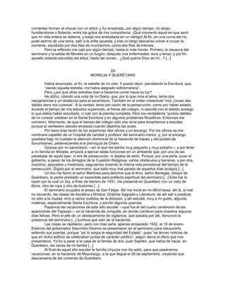 corrientes forman al chocar con un árbol, y fui arrastrado, por algún tiempo, río abajo,
hundiéndome o flotando, entre los gritos de mis compañeros. ¡Qué momento aquel en que sentí
que mi vida entera se detenía, y luego era arrebatada en un vértigo! Al fin, en una curva del río,
pude asirme de una rama, salir a la orilla opuesta, y tras un largo descanso volver a cruzar la
corriente, escoltado por dos filas de muchachos, como dos filas de tritones.
        Pero la reflexión me caló por algún tiempo, hasta lo más hondo. Primero, la clausura del
seminario y la salida de Morelia en un furgón, después una enfermedad, dura y tenaz, y por fin,
aquella violenta sacudida del árbol, hasta las raíces... ¿Qué quería Dios de mí...? [...]


                                               XII
                                      MORELIA Y QUERÉTARO

         Había alcanzado, al fin, la estrella de mi vida. Y puedo decir, parodiando la Escritura, que,
         ―viendo aquella estrella, me había alegrado sobremanera‖.
         Pero ¿por qué otras estrellas iban a hacerme correr hacia su luz?
         He dicho, citando una nota de mi Diario, que, por lo que mira al alma, tenía dos
repugnancias y un obstáculo para el sacerdocio. También en el orden intelectual ―moi, j’avias des
faibles dans ma cuirasse‖. A la verdad, tanto por razón de la persecución, como por haber estado,
durante el tiempo de mis estudios superiores, al frente del colegio, ni estudié con el debido sosiego
lo que debía haber estudiado, ni salí con la planilla completa. Pero los verdaderos ―puntos débiles
de mi coraza‖ estaban en la Santa Escritura y en algunos problemas filosóficos. Entonces me
convencí, felizmente, de que el tiempo del colegio sólo nos sirve para enseñarnos a estudiar,
porque el verdadero estudio empieza cuando dejamos las aulas.
         Por esos días recibí de los superiores dos oficios y un encargo. Por los oficios se me
nombrara capellán de un hospital de caridad y profesor del seminario menor, y, por el encargo,
quedaba bajo mi cuidado la atención dominical de la hacienda de Irapeo y del pueblo de
Surumbeneo, pertenecientes a la parroquia de Charo.
         Gozoso por mi sacerdocio —en el que me sentía muy pequeño y muy extraño— y por tener
a mi familia en Morelia, empecé a ejercer estas funciones en un ambiente que, por una de las
paradojas de aquel ayer, ni era de persecución, ni dejaba de serlo. Porque, por una parte, puso el
gobierno, a pesar de los Arreglos de la Cuestión Religiosa, varios obstáculos y barreras, y por otra,
nosotros, apocados y medrosos, seguíamos viviendo la misma vida provisional del tiempo de la
persecución. Dígolo por el seminario, que salió muy mal parado de aquellos días aciagos [...]
         Un día me llamó el señor Martínez para decirme que el Ilmo. señor Banegas, obispo de
Querétaro, le pedía prestado un sacerdote para prefecto espiritual del seminario [...] Esta fue la
razón por la cual un día, a fines de febrero de 1931, me presenté en Querétaro con un veliz de
libros, otro de ropa y otro de ilusiones [...].
         El seminario ocupaba el anexo de San Felipe. Allí me inicié en mi difícil tarea: allí di, si mal
no recuerdo, las clases de Ascética y Mística, Oratoria Sagrada y Literatura; de allí salí a predicar,
no sólo a la ciudad, sino a varios pueblos de la diócesis, y allí estudié, muy a mi gusto, algunas
materias, especialmente Santa Escritura, y escribí algunos poemas.
         Pasamos las vacaciones de este año escolar —que fue el del cuarto centenario de las
apariciones del Tepeyac— en la hacienda de Juriquilla, en donde corrieron para nosotros algunos
días felices. Pero el jefe de un destacamento de vigilancia, que pasaba por allí, denunció la
presencia del seminario [...] tuvimos que salir de la hacienda.
         Las cosas se repitieron, pero con más saña, apenas empezado 1932, el 18 de enero.
Esbirros del gobernador Saturnino Osornio se presentaron en el seminario para clausurarlo,
sellando sus puertas, porque ―así lo exigía la seguridad del Estado‖, pues ―se tenían noticias de
que en dicho edificio se celebraban juntas de carácter político‖, según decía el oficio que nos
presentaron. Yo fui a parar a la casa de la familia de don Juan Septién, que había de hacer, en
Querétaro, las veces de mi familia [...]
         Al final de aquel año escolar la familia Urquiza nos dio asilo, para que pasáramos
vacaciones, en la hacienda de Mayorazgo, a la que llegué el 28 de septiembre, creyendo que
descansaría de las correrías de Querétaro.
 
