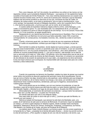 Pero, poco después, del 3 al 5 de octubre, los periódicos nos ardían en las manos con las
siguientes noticias: que el presidente Abelardo Rodríguez —que apenas el 3 de septiembre había
sucedido al licenciado don Emilio Portes Gil— hizo unas violentas declaraciones con ocasión de la
reciente encíclica Acerba animi, de Pío XI, acerca de la persecución mexicana; que los diputados
hablaron del documento pontificio en discursos en los que, reviviendo los días de Calles, se
retrataron de cuerpo entero, no en todo su jacobinismo, sino en toda su lambisconería, y que,
como epílogo, fue expulsado del país el Delegado Apostólico, señor don Leopoldo Ruiz y Flores
[...] Se reavivó la persecución, y tuvimos que salir, por la noche, de la hacienda [...]
          A nuestra salida de Querétaro habíamos dejado enfermo al Ilmo. señor Banegas, y a la
vuelta, lo encontramos grave. Yo, que necesitaba salir, fui a despedirme de él, y lo encontré
deshecho, hundida en la cama su natural arrogancia de otro tiempo. Ya no me conoció. Pocos días
después, el 14 de noviembre, se apagó aquella llama.
          Desaparecido él, era natural que terminara mi permanencia en Querétaro. Pero no fue así:
el propio señor don Luis Martínez me comunicó que había extendido, hasta 1933, el permiso
correspondiente. En consecuencia, me trasladé a Coroneo, Gto., donde iba a estar el seminario
menor [...]
          Cuando, al terminar aquel año, me dieron la noticia de que mis superiores de Morelia
exigían mi vuelta a la arquidiócesis, confieso que sentí dejar el retiro, la quietud y la paz de
Coroneo.
          Sentí también la salida de Querétaro, donde dejaba tan buenos amigos, y donde aprendí
algunas cosas fundamentales. Cuando un sacerdote joven sale al ministerio, no por ser sacerdote
deja de llevar en sí, con muy pocas excepciones, esa suficiencia —iba a decir pedantería— que se
advierte en muchos profesionistas jóvenes. Y, ¿por qué no decirlo?, sale también con la idea de
que su seminario es el mejor en ―mille milles‖ a la redonda, como dice aquel piloto que se cae en el
desierto, en el célebre cuento de Antoine de Saint-Exupéry. Ahora bien, el contacto con sacerdotes
de otra diócesis le da ocasión de apreciarlos en lo que valen, y la experiencia de otros seminarios
le da una mayor anchura que lo enriquece. Es imprescindible salir del propio solar para ver a otros
hombres y otras instituciones.


                                               XIV
                                          LA DIÁSPORA
                                           (En el Bajío)

         Cuando mis superiores me llamaron de Querétaro, estaba muy lejos de pensar que querían
poner sobre mis hombros la dirección espiritual del seminario menor de la arquidiócesis. Hoy sé
que así como el Señor nos deja, durante toda la vida espiritual, varios defectos para que tengamos
ocasión de humillarnos, de la misma manera nos empuja, a las veces, por senderos que no van a
desembocar hacia nuestros atractivos y tendencias, para que no hagamos, exclusivamente,
nuestra propia voluntad.
         Pero nunca pensé que se me doblara, aun con sus mismas circunstancias, el caso de
Querétaro, pues de la misma manera que allá hube de suplir a un gran director espiritual, el padre
don Salvador Septién, a Morelia fui en lugar de otro gran director, el padre don Efrén Urincho.
         Afortunadamente, el vicerrector del seminario era entonces —porque rector fue siempre el
Ilmo. señor don Luis Ma. Martínez— el padre don Fernando Ruiz.
         Por demás está decir que volví a mis antiguas clases.
         Pero este orden de cosas no duró más que un año [...] tuvimos que salir de Morelia, no
recuerdo por qué causas [...].
         Salimos al estado de Guanajuato, que siempre ha sido tierra de libertades; pero, a la
postre, de él habríamos de salir para la serranía de Michoacán. El seminario mayor se estableció
en Celaya, y el menor quedó disperso en distintos lugares, desde ciudades hasta rancherías:
Salvatierra, Salamanca, Rincón de Tamayo, Eménguaro, Huapango, La Esperanza, los Fierros,
Villa Madero y la Cañada de la Vuelta, que eran las fronteras de la Diáspora.
         Los padres Jesús Tirado, Antonio Álvarez y yo fuimos a parar, con los cursos superiores, a
la hacienda de La Tijera —propiedad de la familia del padre Álvarez—, donde muy pronto tuvimos
la vida del seminario [...] Pero aquélla no dejaba de ser una vida de hacienda o de rancho, que,
 