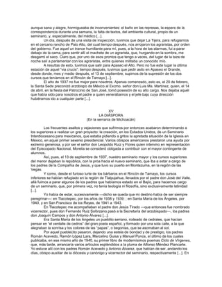 aunque sana y alegre, hormigueaba de inconvenientes: el baño en las represas, la espera de la
correspondencia durante una semana, la falta de textos, del ambiente cultural, propio de un
seminario, y, especialmente, del médico [...].
         Un día, después de una visita de inspección, tuvimos que dejar La Tijera, para refugiarnos
en el cercano rancho de Palo Alto, del cual tiempo después, nos arrojaron los agraristas, por orden
del gobierno. Fue aquel un trance humillante para mí, pues, a la hora de las alarmas, fui a parar
debajo de la cama, para sentir allí el machete de un agrarista, que, hurgando en la sombra, me
desgarró el saco. Claro que, por uno de esos prontos que tengo a veces, del lugar de la taza de
noche salí a parlamentar con los agraristas, entre quienes militaba un conocido mío.
         A resultas de esto, tuvimos que salir para Apaseo el Alto. Pero no fue este lugar la última
estación de aquel ―via crucis‖: tiempo después, tuvimos que pedir asilo en Apaseo el Grande,
desde donde, mes y medio después, el 13 de septiembre, supimos de la supresión de los dos
cursos que teníamos en el Rincón de Tamayo [...].
         El año de 1937 no fue mejor para nosotros. Apenas comenzado, esto es, el 20 de febrero,
la Santa Sede preconizó arzobispo de México al Excmo. señor don Luis Ma. Martínez, quien, el 14
de abril, en la fiesta del Patrocinio de San José, tomó posesión de su alto cargo. Nos dejaba aquél
que había sido para nosotros el padre a quien venerábamos y el jefe bajo cuya dirección
hubiéramos ido a cualquier parte [...].


                                                 XV
                                           LA DIÁSPORA
                                   (En la serranía de Michoacán)

         Los frecuentes asaltos y vejaciones que sufrimos por entonces acabaron determinando a
los superiores a realizar un gran proyecto: la creación, en los Estados Unidos, de un Seminario
Interdiocesano para mexicanos, que estaba pidiendo a gritos la apretada situación de la Iglesia en
México, en aquel primer sexenio presidencial. Varios obispos americanos prestaron una ayuda por
extremo generosa, y por ser el señor don Leopoldo Ruiz y Flores quien intervino en representación
del Episcopado Nacional, Morelia se consideró obligada a contribuir con el mayor contingente de
alumnos.
         Así, pues, el 13 de septiembre de 1937, nuestro seminario mayor y los cursos superiores
del menor dejaban la república, con la proa hacia el nuevo seminario, que iba a estar a cargo de
los padres de la Compañía de Jesús, y que tuvo su puerto en Montezuma, en la región de las
Vegas.
         Y como, desde el furioso lurte de los bárbaros en el Rincón de Tamayo, los cursos
inferiores se habían refugiado en la región de Tlalpujahua, llevados por el padre don José del Valle,
allá fuimos a parar algunos de los padres que habíamos estado en el Bajío, para hacernos cargo
de un seminario, que, por primera vez, no tenía teología ni filosofía, sino exclusivamente latinidad
[...].
         Yo había de estar, sucesivamente —dicho se queda que mi destino había de ser siempre
peregrinar—: en Tlacotepec, por los años de 1938 y 1939; ; en Santa María de los Ángeles, por
1940, y en San Francisco de los Reyes, de 1941 a 1943.
         En Tlacotepec me acompañaban el padre don Jesús Tirado —que entonces fue nombrado
vicerrector, pues don Fernando Ruiz Solórzano pasó a la Secretaría del arzobispado—, los padres
don Joaquín Campos y don Antonio Álvarez [...].
         Era Santa María de los Ángeles un pueblito serrano, rodeado de cedrales, que hacían
pensar en ―el ventalle de cedros‖ del gran poeta español, y formado por una sola calle, a la que
alegraban la sonrisa y los colores de las ―papas‖, o begonias, que se asomaban al sol.
         Por aquel pueblecito pasaron, dejando una estela de bondad y de prestigio, los padres
Román Acevedo, Ramón López Lara, Marcelino Guisa y Manuel Ponce, el último de los cuales
publicaba, en ese mismo año de 1940, su primer libro de modernísimos poemas Ciclo de Vírgenes,
que, más tarde, arrancaría varios artículos espléndidos a la pluma de Alfonso Méndez Plancarte.
Yo estuve allí con los padres Román Acevedo y Antonio Álvarez, que habían de ser, andando los
días, obispo auxiliar de la diócesis y canónigo y vicerrector del seminario, respectivamente [...]. En
 