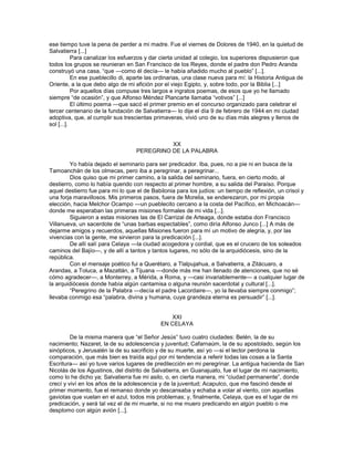 ese tiempo tuve la pena de perder a mi madre. Fue el viernes de Dolores de 1940, en la quietud de
Salvatierra [...]
           Para canalizar los esfuerzos y dar cierta unidad al colegio, los superiores dispusieron que
todos los grupos se reunieran en San Francisco de los Reyes, donde el padre don Pedro Aranda
construyó una casa, ―que —como él decía— le había añadido mucho al pueblo‖ [...].
           En ese pueblecillo di, aparte las ordinarias, una clase nueva para mí: la Historia Antigua de
Oriente, a la que debo algo de mi afición por el viejo Egipto, y, sobre todo, por la Biblia [...]
           Por aquellos días compuse tres largos e ingratos poemas, de esos que yo he llamado
siempre ―de ocasión‖, y que Alfonso Méndez Plancarte llamaba ―votivos‖ [...]
           El último poema —que sacó el primer premio en el concurso organizado para celebrar el
tercer centenario de la fundación de Salvatierra— lo dije el día 9 de febrero de 1944 en mi ciudad
adoptiva, que, al cumplir sus trescientas primaveras, vivió uno de su días más alegres y llenos de
sol [...].


                                             XX
                                   PEREGRINO DE LA PALABRA

        Yo había dejado el seminario para ser predicador. Iba, pues, no a pie ni en busca de la
Tamoanchán de los olmecas, pero iba a peregrinar, a peregrinar...
        Dios quiso que mi primer camino, a la salida del seminario, fuera, en cierto modo, al
destierro, como lo había querido con respecto al primer hombre, a su salida del Paraíso. Porque
aquel destierro fue para mí lo que el de Babilonia para los judíos: un tiempo de reflexión, un crisol y
una forja maravillosos. Mis primeros pasos, fuera de Morelia, se enderezaron, por mi propia
elección, hacia Melchor Ocampo —un pueblecito cercano a la costa del Pacífico, en Michoacán—
donde me esperaban las primeras misiones formales de mi vida [...].
        Siguieron a estas misiones las de El Carrizal de Arteaga, donde estaba don Francisco
Villanueva, un sacerdote de ―unas barbas espectables‖, como diría Alfonso Junco [...] A más de
dejarme amigos y recuerdos, aquellas Misiones fueron para mí un motivo de alegría, y, por las
vivencias con la gente, me sirvieron para la predicación [...].
        De allí salí para Celaya —la ciudad acogedora y cordial, que es el crucero de los soleados
caminos del Bajío—, y de allí a tantos y tantos lugares, no sólo de la arquidiócesis, sino de la
república.
        Con el mensaje poético fui a Querétaro, a Tlalpujahua, a Salvatierra, a Zitácuaro, a
Arandas, a Toluca, a Mazatlán, a Tijuana —donde más me han llenado de atenciones, que no sé
cómo agradecer—, a Monterrey, a Mérida, a Roma, y —casi invariablemente— a cualquier lugar de
la arquidiócesis donde había algún cantamisa o alguna reunión sacerdotal y cultural [...].
        ―Peregrino de la Palabra —decía el padre Lacordaire—, yo la llevaba siempre conmigo‖;
llevaba conmigo esa ―palabra, divina y humana, cuya grandeza eterna es persuadir‖ [...].


                                                XXI
                                             EN CELAYA

         De la misma manera que ―el Señor Jesús‖ tuvo cuatro ciudades: Belén, la de su
nacimiento; Nazaret, la de su adolescencia y juventud; Cafarnaúm, la de su apostolado, según los
sinópticos, y Jerusalén la de su sacrificio y de su muerte, así yo —si el lector perdona la
comparación, que más bien es traída aquí por mi tendencia a referir todas las cosas a la Santa
Escritura— así yo tuve varios lugares de predilección en mi peregrinar. La antigua hacienda de San
Nicolás de los Agustinos, del distrito de Salvatierra, en Guanajuato, fue el lugar de mi nacimiento,
como lo he dicho ya; Salvatierra fue mi asilo, o, en cierta manera, mi ―ciudad permanente‖, donde
crecí y viví en los años de la adolescencia y de la juventud; Acapulco, que me fascinó desde el
primer momento, fue el remanso donde yo descansaba y echaba a volar al viento, con aquellas
gaviotas que vuelan en el azul, todos mis problemas; y, finalmente, Celaya, que es el lugar de mi
predicación, y será tal vez el de mi muerte, si no me muero predicando en algún pueblo o me
desplomo con algún avión [...].
 
