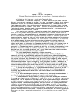 XXVI
                                      MI ENCUENTRO CON LA BIBLIA
             El libro de Dios: inspiración, inerrancia, géneros, frutos y riquezas de la Escritura.

         La Biblia es un libro inspirado, y, por lo tanto, Palabra de Dios.
         Los apóstoles —que sabían lo que decían— no temen afirmar, con San Pablo, que ―toda
Escritura es divinamente inspirada‖, y, con San Pedro, que ―movidos por el Espíritu Santo, hablaron
los hombres de Dios‖. Y aunque estos testimonios se refieren al Nuevo Testamento, en él San
Pablo cita de esta manera el libro del Deuteronomio, que pertenece al Antiguo: ―dice la Escritura:
‗No pondrás bozal al buey que trilla‘‖, y San Pedro —que tiene por inspiradas las epístolas de San
Pablo, cuando alude a ―la sabiduría que le fue concedida para escribirlas‖— las equipara a ―las
demás Escrituras‖, esto es, a toda la Escritura.
           Pero este término ―inspiración‖ ¿suena en la Biblia lo mismo que cuando lo referimos a las
obras de los más grandes artistas y poetas? La inspiración no es un ―estado estático‖, como la
concebía Tertuliano; ni la simple aceptación de una obra por la Iglesia, con lo cual esa obra gozaría
de una inspiración subsecuente, como lo pensaba Haneberg; ni sólo una asistencia que hubiera
preservado al autor sagrado de todo error, como opinaba Jahn, porque estas teorías no responden
a las exigencias de la Biblia. Para referirnos sólo al primer caso, si la inspiración se da únicamente
en un ―estado estático‖, en el que el hombre recibe una comunicación, ¿por qué el autor del
segundo libro de los Macabeos confiesa que ―pasó mucho trabajo, sudores y desvelos‖ para
resumir, en su relato, los cinco libros, no inspirados, de Jasón de Cirene? ―¿Por qué San Lucas se
informó ―con diligencia‖ para escribir un relato ―ordenado‖, como lo confiesa al principio de su
Evangelio? La inspiración es, según la expresión de León XIII, ―un impulso sobrenatural por el cual
Dios de tal manera los excitó (a los escritores inspirados), y de tal manera los asistió mientras
escribían, que ellos concibieran rectamente todo y sólo lo que Él quería, y lo quisieran fielmente
escribir, y lo expresaran aptamente con verdad infalible‖.
         Este influjo se ejerce sobre la voluntad y sobre la inteligencia.
         La única manera de respetar, a la vez, la acción poderosa de Dios y la libertad del
hagiógrafo es unirlas tan estrechamente que concurran juntas a todo lo que se requiere para la
elaboración de un libro. Dios impulsará al hombre a escribir, y éste se dejará guiar por Dios. Habrá
dos distintas voluntades, pero existirá entre ellas tal armonía que no cesarán de tender al mismo
objeto. Generalmente, el autor no se dará cuenta de que es movido por Dios. Así que se dará a la
búsqueda de documentos, como lo sabemos por varios hagiógrafos, o cederá a deseos que le
vienen del exterior, ya que sabemos que San Marcos y San Juan escribieron sus evangelios: el
primero, a petición de los de Asia, y San Pablo escribió a los tesalonicenses para refutar errores
acerca del advenimiento de Cristo, y a los romanos, para exponerles la doctrina de la justificación.
         En el orden del conocimiento, la luz sobrenatural se extenderá a la concepción del plan y a
la elaboración de la forma. No dará al hagiógrafo ideas nuevas, ni contrariará el juego de sus
facultades; pero le hará captar la verdad con la más grande claridad y dará a sus juicios una
autoridad infalible.
         En fin, la gracia penetrará la memoria, la imaginación, la sensibilidad del autor sagrado, y
su influencia se ejercerá sobre él aun durante la redacción material de la obra.
         Es importante señalar, en esta materia y con relación al cuadro general de la historia de
Israel, algo que disipa no pocas tinieblas: que ―la acción divina no dio a los escritores inspirados las
mismas luces. Esto es: la inspiración seguía el cursos de las cosas humanas: bajo la antigua Ley,
su objeto era crear un medio en el que el esplendor de la luz no fuera demasiado fuerte para ojos
demasiado débiles. Fue necesario esperar hasta el fin del judaísmo para saber algo acerca de la
retribución de los justos en la otra vida. Sin duda la verdad religiosa contenida en las primeras
páginas de la Biblia no contradice las siguientes sino que es una verdad que puede desarrollarse y
ensancharse. Se puede descubrir, en los textos inspirados, una progresión que conduce, no de lo
falso a lo verdadero, sino de lo inacabado a lo perfecto, de los balbuceos de la infancia al Verbo de
Dios, de una luz difusa a la claridad resplandeciente de la verdad íntegramente revelada‖ (René
Leconte).
 