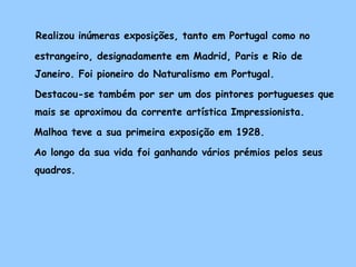 Realizou inúmeras exposições, tanto em Portugal como no

estrangeiro, designadamente em Madrid, Paris e Rio de
Janeiro. Foi pioneiro do Naturalismo em Portugal.

Destacou-se também por ser um dos pintores portugueses que
mais se aproximou da corrente artística Impressionista.

Malhoa teve a sua primeira exposição em 1928.

Ao longo da sua vida foi ganhando vários prémios pelos seus
quadros.
 