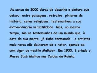 As cerca de 2000 obras de desenho e pintura que
deixou, entre paisagens, retratos, pinturas de
história, cenas religiosas, testemunham a sua
extraordinária versatilidade. Mas, ao mesmo
tempo, são as testemunhas de um mundo que, à
data da sua morte, já tinha terminado – e artistas
mais novos não deixaram de o notar, opondo-se
com vigor ao «estilo Malhoa». Em 1933, é criado o
Museu José Malhoa nas Caldas da Rainha
 