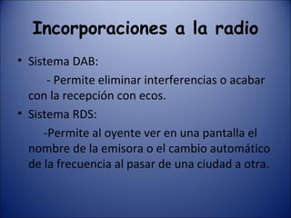 Incorporaciones a la radio Sistema DAB: - Permite eliminar interferencias o acabar con la recepción con ecos. Sistema RDS:  -Permite al oyente ver en una pantalla el nombre de la emisora o el cambio automático de la frecuencia al pasar de una ciudad a otra.  