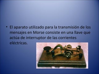 El aparato utilizado para la transmisión de los mensajes en Morse consiste en una llave que actúa de interruptor de las corrientes eléctricas. 