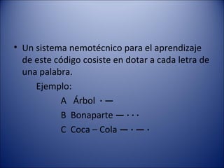 Un sistema nemotécnico para el aprendizaje de este código cosiste en dotar a cada letra de una palabra. Ejemplo: A  Árbol  · —      B  Bonaparte  — · · ·   C  Coca – Cola  — · — ·   