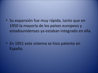 Su expansión fue muy rápida, tanto que en 1950 la mayoría de los países europeos y estadounidenses ya estaban integrado en ella. En 1951 este sistema se hizo patente en España. 