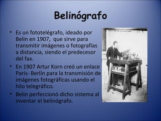 Belinógrafo Es un fototelégrafo, ideado por Belin en 1907,  que sirve para transmitir imágenes o fotografías a distancia, siendo el predecesor del fax. En 1907 Artur Korn creó un enlace París- Berlín para la transmisión de imágenes fotográficas usando el hilo telegráfico. Belin perfeccionó dicho sistema al inventar el belinógrafo. 