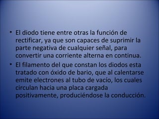 El diodo tiene entre otras la función de rectificar, ya que son capaces de suprimir la parte negativa de cualquier señal, para convertir una corriente alterna en continua. El filamento del que constan los diodos esta tratado con óxido de bario, que al calentarse emite electrones al tubo de vacío, los cuales circulan hacia una placa cargada positivamente, produciéndose la conducción. 