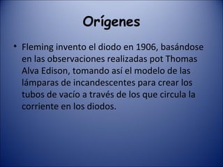 Orígenes Fleming invento el diodo en 1906, basándose en las observaciones realizadas pot Thomas Alva Edison, tomando así el modelo de las lámparas de incandescentes para crear los tubos de vacío a través de los que circula la corriente en los diodos. 