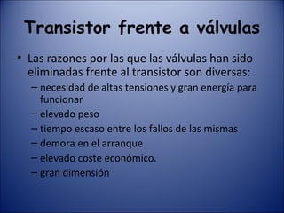Transistor frente a válvulas Las razones por las que las válvulas han sido eliminadas frente al transistor son diversas: necesidad de altas tensiones y gran energía para funcionar elevado peso tiempo escaso entre los fallos de las mismas demora en el arranque elevado coste económico. gran dimensión 