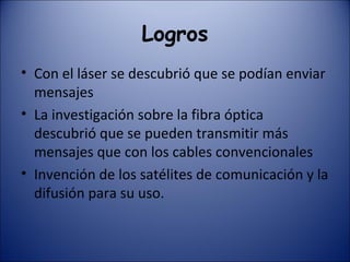 Logros Con el láser se descubrió que se podían enviar mensajes La investigación sobre la fibra óptica descubrió que se pueden transmitir más mensajes que con los cables convencionales Invención de los satélites de comunicación y la difusión para su uso. 