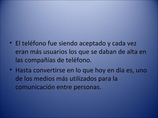 El teléfono fue siendo aceptado y cada vez eran más usuarios los que se daban de alta en las compañías de teléfono. Hasta convertirse en lo que hoy en día es, uno de los medios más utilizados para la comunicación entre personas. 