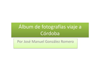 Álbum de fotografías viaje a
Córdoba
Por José Manuel González Romero
 