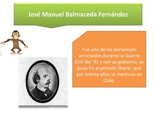 José Manuel Balmaceda Fernández

Fue uno de los personajes
principales durante la Guerra
Civil del '91 y con su gobierno, se
puso fin al periodo liberal, que
por treinta años se mantuvo en
Chile.

 