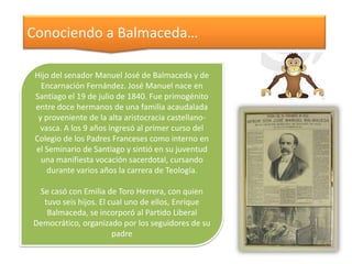 Conociendo a Balmaceda…
Hijo del senador Manuel José de Balmaceda y de
Encarnación Fernández. José Manuel nace en
Santiago el 19 de julio de 1840. Fue primogénito
entre doce hermanos de una familia acaudalada
y proveniente de la alta aristocracia castellanovasca. A los 9 años ingresó al primer curso del
Colegio de los Padres Franceses como interno en
el Seminario de Santiago y sintió en su juventud
una manifiesta vocación sacerdotal, cursando
durante varios años la carrera de Teología.
Se casó con Emilia de Toro Herrera, con quien
tuvo seis hijos. El cual uno de ellos, Enrique
Balmaceda, se incorporó al Partido Liberal
Democrático, organizado por los seguidores de su
padre

 