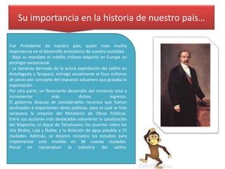 Su importancia en la historia de nuestro país…
Fue Presidente de nuestro país, quien tuvo mucha
importancia en el desarrollo económico de nuestra sociedad.
- Bajo su mandato el crédito chileno adquirió en Europa un
prestigio excepcional.
- La bonanza derivada de la activa explotación del salitre en
Antofagasta y Tarapacá, entregó anualmente al fisco millones
de pesos por concepto del impuesto aduanero que gravaba la
exportación.
Por otra parte, un floreciente desarrollo del comercio vino a
incrementar
más
dichos
ingresos.
El gobierno dispuso de considerables recursos que fueron
destinados a importantes obras públicas, para lo cual se hizo
necesaria la creación del Ministerio de Obras Públicas.
Entre sus acciones más destacadas estuvieron la canalización
del Mapocho; el dique de Talcahuano; los puentes sobre los
ríos Biobío, Laja y Ñuble; y la dotación de agua potable a 15
ciudades. Además, se dejaron iniciados los estudios para
implementar esta medida en 36 nuevas ciudades.
Pensó en nacionalizar la industria del salitre.

 