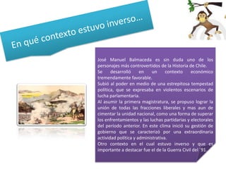 José Manuel Balmaceda es sin duda uno de los
personajes más controvertidos de la Historia de Chile.
Se
desarrolló
en
un
contexto
económico
tremendamente favorable.
Subió al poder en medio de una estrepitosa tempestad
política, que se expresaba en violentos escenarios de
lucha parlamentaria.
Al asumir la primera magistratura, se propuso lograr la
unión de todas las fracciones liberales y mas aun de
cimentar la unidad nacional, como una forma de superar
los enfrentamientos y las luchas partidarias y electorales
del período anterior. En este clima inició su gestión de
gobierno que se caracterizó por una extraordinaria
actividad política y administrativa.
Otro contexto en el cual estuvo inverso y que es
importante a destacar fue el de la Guerra Civil del ´91.

 