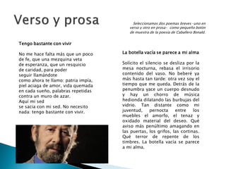 Seleccionamos dos poemas breves –uno en
                                        verso y otro en prosa- como pequeño botón
                                        de muestra de la poesía de Caballero Bonald.


Tengo bastante con vivir

No me hace falta más que un poco     La botella vacía se parece a mi alma
de fe, que una mezquina veta
de esperanza, que un resquicio       Solícito el silencio se desliza por la
de caridad, para poder               mesa nocturna, rebasa el irrisorio
seguir llamándote                    contenido del vaso. No beberé ya
como ahora te llamo: patria impía,   más hasta tan tarde: otra vez soy el
piel aciaga de amor, vida quemada    tiempo que me queda. Detrás de la
en cada sueño, palabras repetidas    penumbra yace un cuerpo desnudo
contra un muro de azar.              y hay un chorro de música
Aquí mi sed                          hedionda dilatando las burbujas del
se sacia con mi sed. No necesito     vidrio. Tan distante como mi
nada: tengo bastante con vivir.      juventud,     pernocta    entre    los
                                     muebles el amorfo, el tenaz y
                                     oxidado material del deseo. Qué
                                     aviso más penúltimo amagando en
                                     las puertas, los grifos, las cortinas.
                                     Qué terror de repente de los
                                     timbres. La botella vacía se parece
                                     a mi alma.
 