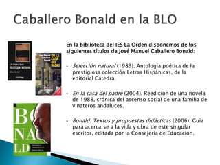 En la biblioteca del IES La Orden disponemos de los
siguientes títulos de José Manuel Caballero Bonald:

   Selección natural (1983). Antología poética de la
    prestigiosa colección Letras Hispánicas, de la
    editorial Cátedra.

   En la casa del padre (2004). Reedición de una novela
    de 1988, crónica del ascenso social de una familia de
    vinateros andaluces.

   Bonald. Textos y propuestas didácticas (2006). Guía
    para acercarse a la vida y obra de este singular
    escritor, editada por la Consejería de Educación.
 