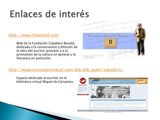 http://www.fcbonald.com
   Web de la Fundación Caballero Bonald,
   dedicada a la conservación y difusión de
   la obra del escritor jerezano y a la
   promoción de la cultura en general y la
   literatura en particular.


http://www.cervantesvirtual.com/bib/bib_autor/caballero/
   Espacio dedicado al escritor en la
   biblioteca virtual Miguel de Cervantes.
 