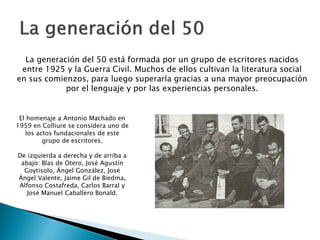 La generación del 50 está formada por un grupo de escritores nacidos
 entre 1925 y la Guerra Civil. Muchos de ellos cultivan la literatura social
en sus comienzos, para luego superarla gracias a una mayor preocupación
            por el lenguaje y por las experiencias personales.


 El homenaje a Antonio Machado en
1959 en Colliure se considera uno de
   los actos fundacionales de este
         grupo de escritores.

De izquierda a derecha y de arriba a
 abajo: Blas de Otero, José Agustín
  Goytisolo, Ángel González, José
Ángel Valente, Jaime Gil de Biedma,
Alfonso Costafreda, Carlos Barral y
   José Manuel Caballero Bonald.
 