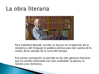 Para Caballero Bonald, escribir es buscar en el laberinto de la
memoria y del lenguaje la palabra precisa para dar cuenta de lo
vivido, de lo salvado de la ruina del tiempo.

Esa misma concepción se percibe en los tres géneros literarios
que ha venido cultivando con más asiduidad: la poesía, la
novela y las memorias.
 