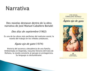 Dos novelas destacan dentro de la obra
narrativa de José Manuel Caballero Bonald:

        Dos días de septiembre (1962)
Es una de las obras más perfectas del realismo social, la
      novela del trabajo en los viñedos andaluces.


            Ágata ojo de gato (1974)
  Historia del ascenso y decadencia de una familia.
Ambientada en Argónida, trasunto literario del Coto de
Doñana, la novela convierte al paisaje en protagonista.
            Su lenguaje es deslumbrante.
 