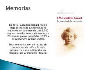 En 2010, Caballero Bonald reunió
   bajo el título de La novela de la
 memoria, un volumen de casi 1.000
páginas, sus dos tomos de memorias:
Tiempo de guerras perdidas (1995) y
    La costumbre de vivir (2001).

 Estas memorias son un retrato sin
   concesiones de la España de la
  posguerra y una radiografía sin
 maquillar de su mundillo literario.
 
